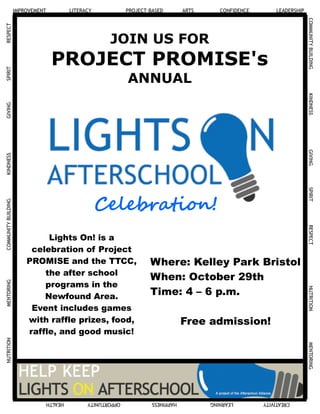 IMPROVEMENT LITERACY PROJECT-BASED ARTS CONFIDENCE LEADERSHIP
COMMUNITYBUILDINGKINDNESSGIVINGSPIRITRESPECTNUTRITIONMENTORING
CREATIVITYLEARNINGHAPPINESSOPPORTUNITYHEALTH
COMMUNITYBUILDINGKINDNESSGIVINGSPIRITRESPECTNUTRITIONMENTORING
JOIN US FOR
PROJECT PROMISE's
ANNUAL
Lights On! is a
celebration of Project
PROMISE and the TTCC,
the after school
programs in the
Newfound Area.
Event includes games
with raffle prizes, food,
raffle, and good music!
Celebration!
Where: Kelley Park Bristol
When: October 29th
Time: 4 – 6 p.m.
Free admission!
 