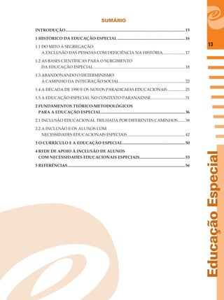 13
EducaçãoEspecial
SUMÁRIO
INTRODUÇÃO......................................................................................................................15
1 HISTÓRICO DA EDUCAÇÃO ESPECIAL...................................................................16
1.1 DO MITO À SEGREGAÇÃO:
A EXCLUSÃO DAS PESSOAS COM DEFICIÊNCIA NA HISTÓRIA......................17
1.2 AS BASES CIENTÍFICAS PARA O SURGIMENTO
DA EDUCAÇÃO ESPECIAL ..........................................................................................18
1.3 ABANDONANDO O DETERMINISMO:
A CAMINHO DA INTEGRAÇÃO SOCIAL.................................................................22
1.4 A DÉCADA DE 1990 E OS NOVOS PARADIGMAS EDUCACIONAIS .................25
1.5 A EDUCAÇÃO ESPECIAL NO CONTEXTO PARANAENSE..................................31
2 FUNDAMENTOS TEÓRICO-METODOLÓGICOS
PARA A EDUCAÇÃO ESPECIAL...................................................................................36
2.1 INCLUSÃO EDUCACIONAL TRILHADA POR DIFERENTES CAMINHOS.......38
2.2 A INCLUSÃO E OS ALUNOS COM
NECESSIDADES EDUCACIONAIS ESPECIAIS.........................................................42
3 O CURRÍCULO E A EDUCAÇÃO ESPECIAL..............................................................50
4 REDE DE APOIO À INCLUSÃO DE ALUNOS
COM NECESSIDADES EDUCACIONAIS ESPECIAIS.............................................53
5 REFERÊNCIAS....................................................................................................................56
 