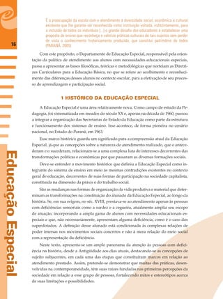 16
EducaçãoEspecial
É a preocupação da escola com o atendimento à diversidade social, econômica e cultural
existente que lhe garante ser reconhecida como instituição voltada, indistintamente, para
a inclusão de todos os indivíduos [...] o grande desaﬁo dos educadores é estabelecer uma
proposta de ensino que reconheça e valorize práticas culturais de tais sujeitos sem perder
de vista o conhecimento historicamente produzido, que constitui patrimônio de todos
(PARANÁ, 2005).
Com este propósito, o Departamento de Educação Especial, responsável pela orien-
tação da política de atendimento aos alunos com necessidades educacionais especiais,
passa a apresentar as bases ﬁlosóﬁcas, teóricas e metodológicas que norteiam as Diretri-
zes Curriculares para a Educação Básica, no que se refere ao acolhimento e reconheci-
mento das diferenças desses alunos no contexto escolar, para a efetivação de seu proces-
so de aprendizagem e participação social.
1 HISTÓRICO DA EDUCAÇÃO ESPECIAL
A Educação Especial é uma área relativamente nova. Como campo de estudo da Pe-
dagogia, foi sistematizada em meados do século XX e, apenas na década de 1960, passou
a integrar a organização das Secretarias de Estado da Educação como parte da estrutura
e funcionamento dos sistemas de ensino. Isso acontece, de forma pioneira no cenário
nacional, no Estado do Paraná, em 1963.
Esse marco histórico guarda um signiﬁcado para a compreensão atual da Educação
Especial, já que as concepções sobre a natureza do atendimento realizado, que o antece-
deram e o sucederam, relacionam-se a uma complexa luta de interesses decorrentes das
transformações políticas e econômicas por que passaram as diversas formações sociais.
Deve-se entender o movimento histórico que deﬁniu a Educação Especial como in-
tegrante do sistema de ensino em meio às mesmas contradições existentes no contexto
geral de educação, decorrentes de suas formas de participação na sociedade capitalista,
constituída na dimensão da práxis e do trabalho social.
São as mudanças nas formas de organização da vida produtiva e material que deter-
minam as transformações na constituição do alunado da Educação Especial, ao longo da
história. Se, em sua origem, no séc. XVIII, prestava-se ao atendimento apenas às pessoas
com deﬁciências sensoriais como a surdez e a cegueira, atualmente amplia seu escopo
de atuação, incorporando a ampla gama de alunos com necessidades educacionais es-
peciais e que, não necessariamente, apresentam alguma deﬁciência, como é o caso dos
superdotados. A deﬁnição desse alunado está condicionada às complexas relações de
poder imersas nos movimentos sociais concretos e não à mera relação do meio social
com a representação da deﬁciência.
Neste texto, apresenta-se um amplo panorama da atenção às pessoas com deﬁci-
ência na história, desde a Antigüidade aos dias atuais, destacando-se as concepções de
sujeito subjacentes, em cada uma das etapas que constituíram marcos em relação ao
atendimento prestado. Assim, pretende-se demonstrar que muitas das práticas, desen-
volvidas na contemporaneidade, têm suas raízes fundadas nas primeiras percepções da
sociedade em relação a esse grupo de pessoas, fortalecendo mitos e estereótipos acerca
de suas limitações e possibilidades.
 