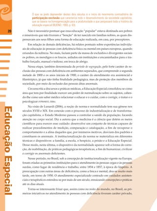 20
EducaçãoEspecial
O que se pode depreender destes dois séculos é o início do movimento contraditório de
participação-exclusão que caracteriza todo o desenvolvimento da sociedade capitalista,
que se baseia na homogeneização para a produtividade e que perpassará toda a história da
educação especial (BUENO, 1993, p. 63).
Não é necessário pontuar que essa educação “popular” estava destinada aos pobres
e miseráveis que não tiveram a “benção” de ter nascido em famílias nobres, as quais dis-
pensavam aos seus ﬁlhos uma forma de educação realizada, em casa, por preceptores.
Em relação às demais deﬁciências, há relatos pontuais sobre experiências individu-
ais de educação às pessoas com deﬁciência física ou mental em países europeus, quando
oriundos da nobreza. No mais, faziam parte da massa de excluídos e divergentes sociais
os pobres, os mendigos e os loucos, asilados em instituições e encaminhados para o tra-
balho forçado, manual e tedioso, em troca de abrigo.
Nessa etapa, também denominada de período de segregação, pelo forte caráter de re-
clusão das pessoas com deﬁciência em ambientes separados, que compreende a segunda
metade de 1800 e os anos iniciais de 1900, o caráter do atendimento era assistencial e
ﬁlantrópico, já que não tinha ﬁnalidade pedagógica, mas de proteção dos membros da
sociedade, por meio da reclusão das pessoas ditas anormais.
Circunscrita a discursos e práticas médicas, a Educação Especial consolidou-se como
área que tem por ﬁnalidade exercer um poder de normalização sobre os sujeitos, caben-
do-lhe como um saber médico relacionar o educar e o cuidar, com o corrigir, o tratar e o
psicologizar (FERNANDES, 2006b).
Na visão de Lunardi (2006), a noção de norma e normalidade tem sua gênese nos
séculos XVIII e XIX. Em conexão com o processo de industrialização e de transforma-
ção capitalista, o Estado Moderno passou a controlar a saúde da população, focando
atenção no corpo social. Diz a autora que a medicina é a ciência que detém os meios
cientíﬁcos para exercer esse cuidado: desenvolve um conjunto de técnicas capazes de
realizar procedimentos de medição, comparação e catalogação, a ﬁm de recuperar o
comportamento e a alma daqueles que, por inúmeros motivos, desviam dos padrões e
constituem os anormais. A institucionalização da norma se materializa em diferentes
técnicas e dispositivos: a família, a escola, o hospício, a prisão e a Educação Especial.
Desse modo, nesta última, o dispositivo da normalidade aparece sob a forma de corre-
ção, de reabilitação, de práticas pedagógicas terapêuticas, a ﬁm de humanizar, civilizar
e corrigir os anormais deﬁcientes.
Nesse período, no Brasil, sob a concepção de institucionalização vigente na Europa,
foram criadas as primeiras instituições para o atendimento às pessoas cegas e às pessoas
surdas, como lugar de residência e trabalho, entre 1854 e 1857, à época do Império. A
preocupação com outras áreas de deﬁciência, como a física e mental, deu-se muito mais
tarde, em torno de 1950. O atendimento especializado centrado em cuidados assisten-
ciais e terapêuticos estendeu-se por mais de um século, enraizando concepções e práticas
até os dias atuais.
Torna-se interessante frisar que, assim como no resto do mundo, no Brasil, as pri-
meiras iniciativas no atendimento às pessoas com deﬁciência tiveram caráter privado,
 