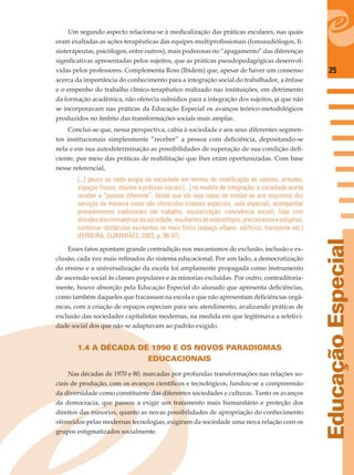 25
EducaçãoEspecial
Um segundo aspecto relaciona-se à medicalização das práticas escolares, nas quais
eram exaltadas as ações terapêuticas das equipes multiproﬁssionais (fonoaudiólogos, ﬁ-
sioterapeutas, psicólogos, entre outros), mais poderosas no “apagamento” das diferenças
signiﬁcativas apresentadas pelos sujeitos, que as práticas pseudopedagógicas desenvol-
vidas pelos professores. Complementa Ross (Ibidem) que, apesar de haver um consenso
acerca da importância do conhecimento para a integração social do trabalhador, a ênfase
e o empenho do trabalho clínico-terapêutico realizado nas instituições, em detrimento
da formação acadêmica, não oferecia subsídios para a integração dos sujeitos, já que não
se incorporavam nas práticas da Educação Especial os avanços teórico-metodológicos
produzidos no âmbito das transformações sociais mais amplas.
Conclui-se que, nessa perspectiva, cabia à sociedade e aos seus diferentes segmen-
tos institucionais simplesmente “receber” a pessoa com deﬁciência, depositando-se
nela e em sua autodeterminação as possibilidades de superação de sua condição deﬁ-
ciente, por meio das práticas de reabilitação que lhes eram oportunizadas. Com base
nesse referencial,
[...] pouco ou nada exigia da sociedade em termos de modiﬁcação de valores, atitudes,
espaços físicos, objetos e práticas sociais [...] no modelo de integração, a sociedade aceita
receber a “pessoa diferente”, desde que ela seja capaz de moldar-se aos requisitos dos
serviços da maneira como são oferecidos (classes especiais, sala especial), acompanhar
procedimentos tradicionais (de trabalho, escolarização, convivência social), lidar com
atitudesdiscriminatóriasdasociedade,resultantesdeestereótipos,preconceitoseestigmas,
contornar obstáculos existentes no meio físico (espaço urbano, edifícios, transporte etc.)
(FERREIRA; GUIMARÃES, 2003, p. 96-97).
Esses fatos apontam grande contradição nos mecanismos de exclusão, inclusão e ex-
clusão, cada vez mais reﬁnados do sistema educacional. Por um lado, a democratização
do ensino e a universalização da escola foi amplamente propagada como instrumento
de ascensão social às classes populares e às minorias excluídas. Por outro, contraditoria-
mente, houve absorção pela Educação Especial do alunado que apresenta deﬁciências,
como também daqueles que fracassam na escola e que não apresentam deﬁciências orgâ-
nicas, com a criação de espaços especiais para seu atendimento, avalizando práticas de
exclusão das sociedades capitalistas modernas, na medida em que legitimava a seletivi-
dade social dos que não se adaptavam ao padrão exigido.
1.4 A DÉCADA DE 1990 E OS NOVOS PARADIGMAS
EDUCACIONAIS
Nas décadas de 1970 e 80, marcadas por profundas transformações nas relações so-
ciais de produção, com os avanços cientíﬁcos e tecnológicos, fundou-se a compreensão
da diversidade como constituinte das diferentes sociedades e culturas. Tanto os avanços
da democracia, que passou a exigir um tratamento mais humanitário e proteção dos
direitos das minorias, quanto as novas possibilidades de apropriação do conhecimento
oferecidos pelas modernas tecnologias, exigiram da sociedade uma nova relação com os
grupos estigmatizados socialmente.
 