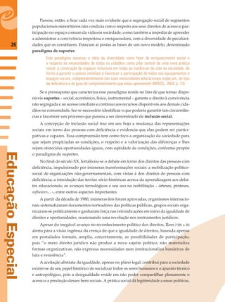 26
EducaçãoEspecial
Passou, então, a ﬁcar cada vez mais evidente que a segregação social de segmentos
populacionais minoritários não condizia com o respeito aos seus direitos de acesso e par-
ticipação no espaço comum da vida em sociedade, como também a impedia de aprender
a administrar a convivência respeitosa e enriquecedora, com a diversidade de peculiari-
dades que os constituem. Estavam aí postas as bases de um novo modelo, denominado
paradigma de suportes:
Este paradigma associou a idéia da diversidade como fator de enriquecimento social e
o respeito às necessidades de todos os cidadãos como pilar central de uma nova prática
social: a construção de espaços inclusivos em todas as instâncias da vida na sociedade, de
forma a garantir o acesso imediato e favorecer a participação de todos nos equipamentos e
espaços sociais, independentemente das suas necessidades educacionais especiais, do tipo
de deﬁciência e do grau de comprometimento que estas apresentem (BRASIL, 2004, p. 13).
Se o pressuposto que caracteriza esse paradigma reside no fato de que tornar dispo-
níveis suportes – social, econômico, físico, instrumental – garante o direito à convivência
não segregada e ao acesso imediato e contínuo aos recursos disponíveis aos demais cida-
dãos na comunidade, fez-se necessário identiﬁcar o que poderia garantir tais circunstân-
cias e favorecer um processo que passou a ser denominado de inclusão social.
A concepção de inclusão social traz em seu bojo a mudança das representações
sociais em torno das pessoas com deﬁciência e evidencia que elas podem ser partici-
pativas e capazes. Essa compreensão tem como foco a organização da sociedade para
que sejam propiciadas as condições, o respeito e a valorização das diferenças e lhes
sejam oferecidas oportunidades iguais, com eqüidade de condições, conforme propõe
o paradigma de suportes.
No ﬁnal do século XX, fortaleceu-se o debate em torno dos direitos das pessoas com
deﬁciência, impulsionado por inúmeras transformações sociais: a mobilização político-
social de organizações não-governamentais, com vistas à dos direitos de pessoas com
deﬁciência; a introdução das teorias sócio-históricas acerca da aprendizagem aos deba-
tes educacionais; os avanços tecnológicos e seu uso na reabilitação – órteses, próteses,
softwares... –, entre outros aspectos importantes.
A partir da década de 1980, inúmeras leis foram aprovadas, organismos internacio-
nais sistematizaram documentos norteadores das políticas públicas, grupos sociais orga-
nizaram-se politicamente e ganharam força nas reivindicações em torno da igualdade de
direitos e oportunidades, ocasionando uma revolução nos instrumentos jurídicos.
Apesar do inegável avanço no reconhecimento político dos direitos, Ross (1998, p. 68)
alerta para a visão ingênua da crença de que a igualdade de direitos, baseada apenas
em postulados formais, amplia, concretamente, as possibilidades de participação,
pois “o mero direito jurídico não produz o novo sujeito político, não materializa
formas organizativas, não expressa necessidades nem institucionaliza bandeiras de
luta e resistência”.
A aceitação abstrata da igualdade, apenas no plano legal, contribui para a sociedade
eximir-se de seu papel histórico de socializar todos os seres humanos e o aparato técnico
e antropológico, pois a desigualdade reside em não poder compartilhar plenamente o
acesso e a produção desses bens sociais. A prática social dá legitimidade a essas políticas,
 