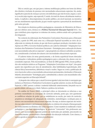 29
EducaçãoEspecial
Daí se conclui que, em que pese a intensa mobilização política em torno da defesa
dos direitos à inclusão de pessoas com necessidades educacionais especiais, há, ainda,
signiﬁcativa parcela de crianças e jovens com deﬁciência que não tiveram, sequer, o aces-
so à escola (seja regular, seja especial). E ainda: do total de alunos oﬁcialmente matricu-
lados, é explícito o descompromisso do poder público, em nível nacional, na iniciativa
em seu atendimento especializado, já que é muito superior o percentual de atendimento
pelo setor privado.
Em relação às diretrizes político-pedagógicas, emanadas do Ministério de Educa-
ção nos últimos anos, destaca-se a Política Nacional de Educação Especial (BRASIL, 1994),
que contribuiu para organizar os sistemas de ensino, embora ainda sob a perspectiva
da integração.
No contexto da elaboração dos Parâmetros Curriculares Nacionais para a Educação
Básica, a partir de 1995, mais uma vez, a Educação Especial sucumbiu ao status de co-
adjuvante no sistema de ensino, já que não houve qualquer produção vinculada à área.
Apenas em 1999, o Governo Federal publicou um caderno intitulado “Adaptações Cur-
riculares dos Parâmetros Curriculares Nacionais – Estratégias para a educação de alunos
com necessidades educativas especiais”, cujo propósito era oferecer subsídios ao profes-
sor, considerando a inclusão dos alunos com necessidades educacionais especiais.
O caderno tratou do tema genericamente, e de forma superﬁcial foram elencadas
conceituações e indicadores político-pedagógicos para a educação dos alunos com ne-
cessidades especiais. Pela inconsistência, ao ﬁnal de 2002 (gestão FHC), foram publica-
dos oito módulos relativos ao Programa “Adaptações Curriculares em Ação”, dos quais
quatro são especíﬁcos por área de atendimento: altas habilidades/superdotação, deﬁ-
ciência física/neuromotora, deﬁciência visual e surdez. Segue-se a esta a publicação de
nove fascículos sobre as necessidades educacionais permanentes, destinados à Educação
Infantil, denominados “Estratégias para o atendimento a alunos com necessidades edu-
cacionais especiais na Educação Infantil”.
A despeito das críticas que o atual Governo (gestão Lula) tem feito à concepção que
norteou as Diretrizes e Parâmetros Curriculares na gestão anterior, na área da Educação
Especial, o MEC passou a adotar o material elaborado anteriormente, lançando sua se-
gunda edição, sob um novo título: Saberes e práticas da inclusão.
Na análise de Franco (2000), a principal crítica ao documento se relaciona a sua
pretensa neutralidade na concepção de currículo adotada, posto que, sem questionar
as conﬂitivas relações de poder que se estabelecem na escola, por meio do currículo,
propõem-se estratégias de adequação de conteúdos, metodologias e avaliação para os
alunos com necessidades educacionais especiais. Ou seja, os alunos especiais são incluí-
dos nas salas comuns e permanecem inalterados os critérios de seriação e hierarquização
de conhecimentos na dinâmica das aulas regulares. Como mantém-se inalterado o fazer
pedagógico e sua base epistemológica, as possíveis “concessões” dos professores aos
alunos com necessidades especiais podem ser motivadas por piedade, preconceito ou
desconhecimento, promovendo o barateamento da educação realizada. Com clareza, a
autora aponta as incoerências desse procedimento:
 