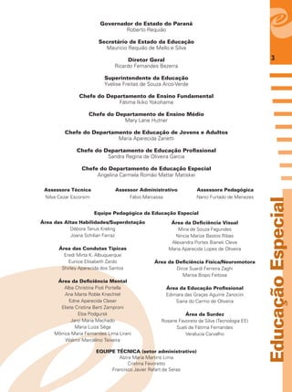 3
EducaçãoEspecial
Governador do Estado do Paraná
Roberto Requião
Secretário de Estado da Educação
Mauricio Requião de Mello e Silva
Diretor Geral
Ricardo Fernandes Bezerra
Superintendente da Educação
Yvelise Freitas de Souza Arco-Verde
Chefe do Departamento de Ensino Fundamental
Fátima Ikiko Yokohama
Chefe do Departamento de Ensino Médio
Mary Lane Hutner
Chefe do Departamento de Educação de Jovens e Adultos
Maria Aparecida Zanetti
Chefe do Departamento de Educação Proﬁssional
Sandra Regina de Oliveira Garcia
Chefe do Departamento de Educação Especial
Angelina Carmela Romão Mattar Matiskei
Assessora Técnica
Nilva Cezar Escorsim
Assessora Pedagógica
Nanci Furtado de Menezes
Assessor Administrativo
Fábio Marcassa
Equipe Pedagógica da Educação Especial
Área das Altas Habilidades/Superdotação
Débora Tanus Kreling
Joana Schilian Ferraz
Área das Condutas Típicas
Eredi Mirta K. Albuquerque
Eunice Elisabeth Zardo
Shirley Aparecida dos Santos
Área da Deﬁciência Mental
Alba Christina Pioli Portella
Ana Marta Roble Knechtel
Edne Aparecida Claser
Eliete Cristina Berti Zamproni
Elza Podgursk
Jarci Maria Machado
Maria Luiza Sêga
Mônica Maria Fernandes Lima Lirani
Walmir Marcelino Teixeira
Área da Deﬁciência Visual
Miria de Souza Fagundes
Nincia Marize Bastos Ribas
Alexandra Portes Bianek Cleve
Maria Aparecida Lopes de Oliveira
Área da Deﬁciência Física/Neuromotora
Dirce Suardi Ferreira Zaghi
Marisa Bispo Feitosa
Área da Educação Proﬁssional
Edimara das Graças Aguirre Zanocini
Siana do Carmo de Oliveira
Área da Surdez
Rosane Favoreto da Silva (Tecnologia EE)
Sueli de Fátima Fernandes
Veralucia Carvalho
EQUIPE TÉCNICA (setor administrativo)
Alzira Maria Martins Lima
Cristina Favoretto
Francisco Javier Rafart de Seras
 