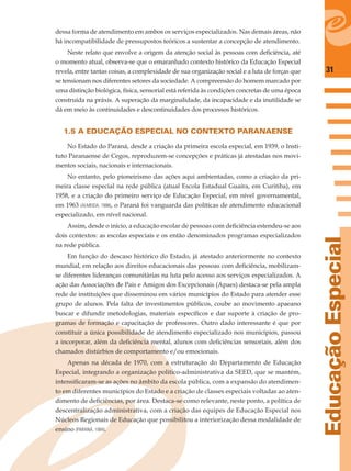 31
EducaçãoEspecial
dessa forma de atendimento em ambos os serviços especializados. Nas demais áreas, não
há incompatibilidade de pressupostos teóricos a sustentar a concepção de atendimento.
Neste relato que envolve a origem da atenção social às pessoas com deﬁciência, até
o momento atual, observa-se que o emaranhado contexto histórico da Educação Especial
revela, entre tantas coisas, a complexidade de sua organização social e a luta de forças que
se tensionam nos diferentes setores da sociedade. A compreensão do homem marcado por
uma distinção biológica, física, sensorial está referida às condições concretas de uma época
construída na práxis. A superação da marginalidade, da incapacidade e da inutilidade se
dá em meio às continuidades e descontinuidades dos processos históricos.
1.5 A EDUCAÇÃO ESPECIAL NO CONTEXTO PARANAENSE
No Estado do Paraná, desde a criação da primeira escola especial, em 1939, o Insti-
tuto Paranaense de Cegos, reproduzem-se concepções e práticas já atestadas nos movi-
mentos sociais, nacionais e internacionais.
No entanto, pelo pioneirismo das ações aqui ambientadas, como a criação da pri-
meira classe especial na rede pública (atual Escola Estadual Guaíra, em Curitiba), em
1958, e a criação do primeiro serviço de Educação Especial, em nível governamental,
em 1963 (ALMEIDA, 1998), o Paraná foi vanguarda das políticas de atendimento educacional
especializado, em nível nacional.
Assim, desde o início, a educação escolar de pessoas com deﬁciência estendeu-se aos
dois contextos: as escolas especiais e os então denominados programas especializados
na rede pública.
Em função do descaso histórico do Estado, já atestado anteriormente no contexto
mundial, em relação aos direitos educacionais das pessoas com deﬁciência, mobilizam-
se diferentes lideranças comunitárias na luta pelo acesso aos serviços especializados. A
ação das Associações de Pais e Amigos dos Excepcionais (Apaes) destaca-se pela ampla
rede de instituições que disseminou em vários municípios do Estado para atender esse
grupo de alunos. Pela falta de investimentos públicos, coube ao movimento apaeano
buscar e difundir metodologias, materiais especíﬁcos e dar suporte à criação de pro-
gramas de formação e capacitação de professores. Outro dado interessante é que por
constituir a única possibilidade de atendimento especializado nos municípios, passou
a incorporar, além da deﬁciência mental, alunos com deﬁciências sensoriais, além dos
chamados distúrbios de comportamento e/ou emocionais.
Apenas na década de 1970, com a estruturação do Departamento de Educação
Especial, integrando a organização político-administrativa da SEED, que se mantém,
intensiﬁcaram-se as ações no âmbito da escola pública, com a expansão do atendimen-
to em diferentes municípios do Estado e a criação de classes especiais voltadas ao aten-
dimento de deﬁciências, por área. Destaca-se como relevante, neste ponto, a política de
descentralização administrativa, com a criação das equipes de Educação Especial nos
Núcleos Regionais de Educação que possibilitou a interiorização dessa modalidade de
ensino (PARANÁ, 1994).
 