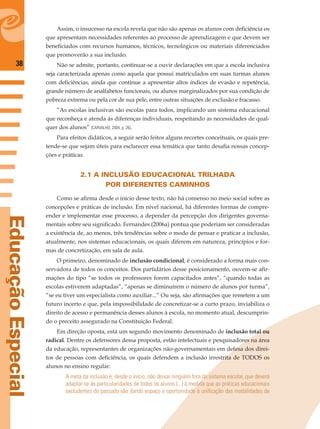 38
EducaçãoEspecial
Assim, o insucesso na escola revela que não são apenas os alunos com deﬁciência os
que apresentam necessidades referentes ao processo de aprendizagem e que devem ser
beneﬁciados com recursos humanos, técnicos, tecnológicos ou materiais diferenciados
que promoverão a sua inclusão.
Não se admite, portanto, continuar-se a ouvir declarações em que a escola inclusiva
seja caracterizada apenas como aquela que possui matriculados em suas turmas alunos
com deﬁciências, ainda que continue a apresentar altos índices de evasão e repetência,
grande número de analfabetos funcionais, ou alunos marginalizados por sua condição de
pobreza extrema ou pela cor de sua pele, entre outras situações de exclusão e fracasso.
“As escolas inclusivas são escolas para todos, implicando um sistema educacional
que reconheça e atenda às diferenças individuais, respeitando as necessidades de qual-
quer dos alunos” (CARVALHO, 2004, p. 26).
Para efeitos didáticos, a seguir serão feitos alguns recortes conceituais, os quais pre-
tende-se que sejam úteis para esclarecer essa temática que tanto desaﬁa nossas concep-
ções e práticas.
2.1 A INCLUSÃO EDUCACIONAL TRILHADA
POR DIFERENTES CAMINHOS
Como se aﬁrma desde o início desse texto, não há consenso no meio social sobre as
concepções e práticas de inclusão. Em nível nacional, há diferentes formas de compre-
ender e implementar esse processo, a depender da percepção dos dirigentes governa-
mentais sobre seu signiﬁcado. Fernandes (2006a) pontua que poderiam ser consideradas
a existência de, ao menos, três tendências sobre o modo de pensar e praticar a inclusão,
atualmente, nos sistemas educacionais, os quais diferem em natureza, princípios e for-
mas de concretização, em sala de aula.
O primeiro, denominado de inclusão condicional, é considerado a forma mais con-
servadora de todos os conceitos. Dos partidários desse posicionamento, ouvem-se aﬁr-
mações do tipo “se todos os professores forem capacitados antes”, “quando todas as
escolas estiverem adaptadas”, “apenas se diminuírem o número de alunos por turma”,
“se eu tiver um especialista como auxiliar...” Ou seja, são aﬁrmações que remetem a um
futuro incerto e que, pela impossibilidade de concretizar-se a curto prazo, inviabiliza o
direito de acesso e permanência desses alunos à escola, no momento atual, descumprin-
do o preceito assegurado na Constituição Federal.
Em direção oposta, está um segundo movimento denominado de inclusão total ou
radical. Dentre os defensores dessa proposta, estão intelectuais e pesquisadores na área
da educação, representantes de organizações não-governamentais em defesa dos direi-
tos de pessoas com deﬁciência, os quais defendem a inclusão irrestrita de TODOS os
alunos no ensino regular:
A meta da inclusão é, desde o início, não deixar ninguém fora do sistema escolar, que deverá
adaptar-se às particularidades de todos os alunos (...) à medida que as práticas educacionais
excludentes do passado vão dando espaço e oportunidade à uniﬁcação das modalidades de
 