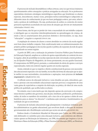 40
EducaçãoEspecial
O processo de inclusão desestabilizou velhas certezas, uma vez que trouxe inúmeros
questionamentos sobre concepções e práticas arraigadas na educação. Se os professores
especialistas dominam estratégias metodológicas especíﬁcas que beneﬁciam os alunos
especiais, desconhecem, muitas vezes, princípios teórico-metodológicos subjacentes às
diferentes áreas de conhecimento, já que seu fazer pedagógico esteve, por anos, relacio-
nado a práticas de reabilitação. Ou seja, proﬁssionais de ambos os contextos de ensino
possuem experiência acumulada em suas áreas de atuação que devem ser mutuamente
valorizadas (FERNANDES, 2006a).
Dessa forma, não há que se perder de vista a necessidade de um trabalho conjunto
e interligado que se concretize interdisciplinarmente na aprendizagem da criança, de
modo a não se caracterizarem dois processos distintos e desvinculados, ou seja, duas
“educações”: a regular e a especial (CARVALHO, 2000).
A ampliação do número de alunos a serem atendidos no contexto da escola regular
será fruto desse trabalho conjunto. Está condicionada tanto ao redimensionamento dos
projetos político-pedagógicos das escolas quanto à política de expansão da rede de apoio
especializado no ensino regular.
A partir de 2003, com a realização do primeiro Concurso Público para Professores
da Educação Especial, ampliou-se a oferta de apoios especializados no contexto da esco-
la regular, além de possibilitar às escolas especiais da rede conveniada a terem professo-
res do Quadro Próprio do Magistério, de forma permanente, em seu quadro funcional.
O compromisso da SEED prevê, portanto, a continuidade da oferta de apoios e serviços
especializados, tanto em contexto regular quanto em escolas especiais.
Assim, entende-se que se respeita o direito constitucional da pessoa com necessida-
des educacionais especiais e de sua família, na escolha da forma de educação que se ajus-
te melhor às suas necessidades, circunstâncias e aspirações, num processo de inclusão
responsável e cidadã (MATISKEI, 2004).
A reﬂexão acerca da educação inclusiva e seus desaﬁos aos pais, educadores, ges-
tores e pessoas com necessidades educacionais especiais provoca o surgimento de uma
vasta gama de expectativas a respeito da efetivação, na prática, do ideal de uma escola
pública de qualidade, que acolha todos os alunos.
No entanto, essa é uma tarefa que não depende apenas da convicção e do compro-
misso técnico e político dos governos, mas de pais, familiares, professores, proﬁssionais,
enﬁm, de todos os membros da sociedade, sob o risco de se ter apenas o efeito de seus
benefícios para os alunos “no discurso” e nenhuma ação concreta e transformadora da
realidade em que se encontram.
O processo de inclusão educacional exige planejamento e mudanças sistêmicas polí-
tico-administrativas na gestão educacional, que envolvem desde a alocação de recursos
governamentais até a ﬂexibilização curricular que ocorre em sala de aula (MATISKEI, 2004).
Embora desde a Conferência Mundial de Educação para Todos, em 1990, tenham
sido delineados os caminhos para uma educação inclusiva, seus contornos são diferen-
ciados apenas na Declaração de Salamanca, em 1994, documento que inspirou a Lei de
Diretrizes e Bases da Educação (1996), o Plano Nacional de Educação (2001), as Diretrizes
 