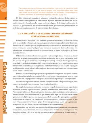 42
EducaçãoEspecial
O entusiasmo aparece manifesto em muitos educadores e pais, certos de que na diversidade
reside a riqueza das trocas que a escola propicia. Uma turma heterogênea serve como
oportunidade para os próprios educandos conviverem com a diferença e desenvolverem os
saudáveis sentimentos de solidariedade orgânica (CARVALHO, 2004, p. 27).
De fato, há uma diversidade de atitudes e práticas favoráveis e desfavoráveis no
enfrentamento desse processo e, infelizmente, algumas posições hostis residem na de-
sinformação. A educação escolar ocupa um inegável papel de destaque na formação do
cidadão, já que detém os mecanismos sistematizados que oferecem possibilidades de
reﬂexão e, conseqüentemente, de transformação da realidade.
2.2 A INCLUSÃO E OS ALUNOS COM NECESSIDADES
EDUCACIONAIS ESPECIAIS
Em meados da década de 1990, no Brasil, passou-se a discutir a inclusão de alunos
com necessidades educacionais especiais, preferencialmente na rede regular de ensino.
Em Educação é comum que, de tempos em tempos, surjam novas terminologias ou que
sejam retomados termos “antigos” que atestam o movimento de transformação nos
princípios e pilares teórico-ﬁlosóﬁcos que conduzem as idéias pedagógicas de deter-
minadas épocas.
O termo necessidades educacionais especiais é um exemplo desse processo. A maior
parte das terminologias adotadas em Educação Especial tem origem estrangeira, mui-
tas usadas em épocas anteriores: inválido (minusválido), anormal (handicapped person),
retardado (retardadion), deﬁciente (déﬁciente). A tradução para o português muitas vezes
não mantém o sentido que os originou no contexto histórico de sua adoção, o que gera
ambigüidades, imprecisão e inadequação ao serem empregados em um novo contexto
social (FERREIRA E GUIMARÃES, 2003).
Embora as denominações propostas busquem identiﬁcar grupos ou sujeitos com ca-
racterísticas diferenciadas, sem criar rótulos negativos ou estigmas, quase sempre essas
expressões têm carga pejorativa e negativa, relacionadas à patologia e à incapacidade.
Sabe-se que as palavras não são neutras e imparciais, elas carregam ideologias, insi-
nuam crenças, delineiam pontos de vista, revelam intenções.
Na ampla literatura especializada, ou mesmo em palestras e eventos de capacitação,
é comum o uso de expressões como “pessoas portadoras de necessidades especiais” e
“pessoas portadoras de deﬁciência”, como sinônimos. Cabem aí alguns esclarecimentos.
Primeiramente, é necessário esclarecer que necessidades especiais ou deﬁciências não se
portam como objetos que são carregados de um lado a outro, dos quais pode-se desfazer
quando bem se entende. Por conta disso, nos últimos anos, a expressão portador de tem
sido evitada para se referir a esse grupo de pessoas, preferindo-se, em seu lugar, referir-
se a pessoas com, ou alunos com necessidades educacionais especiais.
Deﬁciências são inerentes aos sujeitos, constituem sua subjetividade; não deﬁnem
sua essência, mas determinam modos de ser e estar no mundo que podem gerar ou não
impedimentos ou colocar os sujeitos que as apresentam em situação de desvantagem.
 