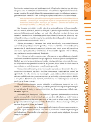 43
EducaçãoEspecial
Embora não se negue que sejam condições orgânico-funcionais concretas, que acarretam
incapacidades, as limitações decorrentes dessa situação serão dependentes dos resulta-
dos da interação das características diferenciadas das pessoas com deﬁciência com as re-
presentações em torno dela e das tecnologias disponíveis no meio social a seu serviço.
Anoçãodedeﬁciênciaé,pois,umaquestãocontingencialedecorredenormaseexpectativasda
sociedade [...] é uma situação que surge como produto da interação daqueles que apresentam
determinados atributos com o meio social, que interpreta e considera tais aspectos como
desvantagens (FERREIRA E GUIMARÃES, 2003, p. 32).
Já o sintagma necessidades especiais não deve ser tomado como sinônimo de deﬁci-
ências – mentais, sensoriais, físicas ou múltiplas –, pois abrange uma série de situações
e/ou condições pelas quais qualquer um pode estar submetido em decorrência de uma
limitação, temporária ou permanente, oferecendo obstáculos à vida em sociedade, con-
siderando-se idade, sexo, fatores culturais, condições de saúde, quadros afetivo-emocio-
nais, entre outros (FERREIRA E GUIMARÃES, 2003, p. 32).
Dito de outro modo, a fratura de uma perna, a senilidade, a depressão profunda
ocasionada pela perda de um ente querido, a obesidade mórbida, a necessidade de uso
permanente de medicamentos, órteses ou próteses, entre tantas outras adversidades a
que se está sujeito, caracteriza uma situação de necessidades especiais e não se referem,
necessariamente, a uma situação de deﬁciência.
Fica evidente, em todos esses exemplos, o fato de que as necessidades especiais não
se referem às limitações apresentadas pelas pessoas, mas às exigências de ampla acessi-
bilidade que oportunize condições necessárias à independência e autonomia dos sujei-
tos. Evidencia-se a responsabilidade social de prever e prover meios de satisfazer essas
necessidades, ao invés de destacar o sujeito que a apresenta.
Como esclarece Ross (2004, p. 204) as necessidades especiais são decorrentes das opor-
tunidades, existentes ou não, bem como dos instrumentos e medições que possam ser
apropriados por estas pessoas em suas relações sociais e não resultam unicamente das
deﬁciências biológicas que possam apresentar. Se favoráveis forem as condições sociais,
a situação de deﬁciência será atenuada, uma vez que não serão impostas restrições à
participação dessas pessoas.
Quando essas exigências (apoios materiais, tecnológicos ou humanos) são perti-
nentes ao campo da educação, a serviço da remoção de barreiras para a aprendizagem
e à participação de todos os alunos (CARVALHO, 2000), são denominadas necessidades edu-
cacionais especiais.
Justamente pela abrangência e imprecisão da expressão, considerando os inúmeros
grupos contemplados nessa terminologia, seu uso tem sido objeto de controvérsias e
gerado inúmeras arbitrariedades na condução das políticas educacionais. Isso se deve
porque a nova terminologia aparece na Lei de Diretrizes e Bases da Educação (1996), no
capítulo destinado à Educação Especial.
Ora, se historicamente o alvo dessa modalidade de ensino foram os alunos que apre-
sentavam algum tipo de deﬁciência, e a expressão passou a ser adotada amplamente por
proﬁssionais da Educação Especial, estabeleceu-se a equivocada relação de sinonímia
entre os dois termos.
 