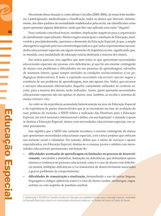44
EducaçãoEspecial
Decorrente dessa situação e, como aﬁrma Carvalho (2000; 2004), da nossa forte tendên-
cia à patologização, medicalização e classiﬁcação, todos os alunos que desviam, minima-
mente, dos ditos padrões de normalidade estabelecidos pela escola, são identiﬁcados como
quem apresenta alguma deﬁciência, ainda que lhes seja aplicada uma outra “etiqueta”.
Essa confusão conceitual trouxe, também, implicações negativas para a organização
do atendimento especializado. Muitos órgãos municipais e estaduais de Educação, inad-
vertida e precipitadamente, operaram o desmonte da Educação Especial, já que, a ampla
abrangência sugerida pela nova terminologia indicava que todos experimentam necessi-
dades educacionais especiais em algum momento da trajetória escolar, signiﬁcando que,
se mantida, essa modalidade de educação estaria destinada à maioria dos alunos.
Em outras palavras, isso signiﬁca que nem todos os que apresentam necessidades
educacionais especiais são pessoas com deﬁciências, já que há um enorme contingente
de alunos com problemas e diﬁculdades em seu processo de aprendizagem, advindos
de inúmeros fatores, quase sempre atrelados às condições socioeconômicas e/ou pe-
dagógicas desfavoráveis. E mais: a expressão necessidades educacionais especiais sugere a
existência de um problema de aprendizagem, mas não apenas isto. Indica que recursos
e serviços educacionais diferenciados daqueles comumente utilizados no contexto es-
colar, para a maioria dos alunos, serão indicados. Assim, quem apresenta necessidades
educacionais especiais não são apenas os alunos, mas, também, as escolas e sistemas de
ensino (FERNANDES, 2006a).
Ao valer-se da experiência acumulada historicamente na área da Educação Especial
e da experiência de países desenvolvidos que já se encontram em fase de avaliação de
suas políticas de inclusão, a SEED reitera a indicação das Diretrizes para a Educação
Especial, em nível nacional e internacional e deﬁne, em sua legislação5
o alunado a quem
se destina a Educação Especial: alunos com necessidades educacionais especiais, em ca-
ráter permanente.
Isso signiﬁca que a SEED não somente reconhece o enorme contingente de alunos
que apresentam necessidades educacionais especiais, com vários projetos que enfocam
sua inclusão social e cidadania. No entanto, deﬁne que a oferta de serviços e apoios
especializados, em Educação Especial, destina-se a crianças, jovens e adultos com neces-
sidades educacionais permanentes, em função de:
– diﬁculdades acentuadas de aprendizagem ou limitações no processo de desenvol-
vimento, vinculados a distúrbios, limitações ou deﬁciências, que demandem apoios
intensos e contínuos no processo educacional, como é o caso de alunos com deﬁciên-
cia mental, múltiplas deﬁciências e/ou transtornos de desenvolvimento associados
a graves problemas de comportamento;
– diﬁculdades de comunicação e sinalização, demandando o uso de outras línguas,
linguagens e códigos aplicáveis como é o caso de alunos surdos, surdocegos, cegos,
autistas ou com seqüelas de paralisia cerebral;
5. Deliberação n. 02/2003 do Conselho Estadual de Educação que estabelece Normas para a Educação Especial, modalidade
da Educação Básica para alunos com necessidades educacionais especiais, no Sistema de Ensino do Estado do Paraná.
 
