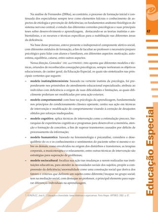 47
EducaçãoEspecial
Na análise de Fernandes (2006a), ao contrário, o processo de formação inicial e con-
tinuada dos especialistas sempre teve como elementos fulcrais o conhecimento de as-
pectos de etiologia e prevenção de deﬁciências; os fundamentos anátomo-ﬁsiológicos do
sistema nervoso central; o estudo das diferentes correntes psicológicas e suas principais
teses sobre desenvolvimento e aprendizagem, destacando-se as teorias inatistas e am-
bientalistas, e os recursos e técnicas especíﬁcas para a reabilitação nas diferentes áreas
da deﬁciência.
Na base desse processo, esteve presente o indispensável componente afetivo-social,
com diferentes módulos de formação, a ﬁm de facultar ao professor o necessário preparo
psicológico para lidar com alunos e familiares, em diferentes aspectos: motivação, auto-
estima, equilíbrio, catarse, entre outros aspectos.
Nessa direção, Gonzalez7
(2002, apud FERNANDES, 2006b) aponta que diferentes modelos e téc-
nicas, oriundos de reconhecidas concepções psicológicas, sempre nortearam os objetivos
educacionais, de caráter geral, da Educação Especial, os quais são sintetizados nas prin-
cipais vertentes que seguem:
– modelo inatista/determinista: baseado na vertente inatista da psicologia, foi pre-
ponderante nos primórdios do atendimento educacional especializado; atribuía ao
indivíduo com deﬁciência a origem de suas diﬁculdades e limitações, as quais diﬁ-
cilmente poderiam ser modiﬁcadas por uma ação exterior;
– modelo comportamental: com base na psicologia da aprendizagem, fundamentada
nos princípios do condicionamento clássico operante, centra sua ação em técnicas
de intervenção e modiﬁcação do comportamento visando à correção de desajustes
obtidos por reforços inadequados;
– modelo cognitivo: aplica técnicas de intervenção como a estimulação precoce, hie-
rarquias de experiências cognitivas e programas para desenvolver a memória, aten-
ção e formação de conceitos, a ﬁm de superar transtornos causados por déﬁcits de
processamento da informação;
– modelo humanístico: baseado na fenomenologia e psicanálise, considera o dese-
quilíbrio do eu e os conhecimentos e sentimentos do paciente sobre si mesmo e so-
bre os demais, como envolvidos na origem dos distúrbios e transtornos; as terapias
corporais, a musicoterapia e o relaxamento, entre outras técnicas de intervenção são
estratégias para superação de problemas;
– modelo sociocultural: focaliza sua ação nas mudanças a serem realizadas nas insti-
tuições educativas, para atender às necessidades sociais dos sujeitos; propõe a com-
preensão da deﬁciência/anormalidade como uma construção social que deriva dos
fatores e critérios que deﬁnem um sujeito como diferente/incapaz no grupo social;
tem na mediação social, com destaque ao professor, o principal elemento para supe-
rar diferenças individuais na aprendizagem.
7. GONZÁLEZ, José A. T. Educação e diversidade: bases didáticas e organizativas. Porto Alegre: ARTMED, 2002. p. 67.
 