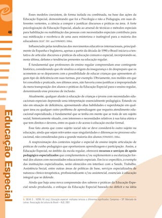 48
EducaçãoEspecial
Esses modelos coexistem, de forma isolada ou combinada, na base das ações da
Educação Especial, demonstrando que foi a Psicologia e não a Pedagogia, em suas di-
ferentes vertentes, a ciência a compor e justiﬁcar discursos e práticas na área. A forte
psicologização da Educação Especial, aliada ao arsenal de técnicas e métodos especiais
para habilitação ou reabilitação das pessoas com necessidades especiais contribuiu para
sua mitiﬁcação e recobriu-a de uma aura misteriosa e inatingível para a maioria dos
educadores (SILVA8
, 2001, apud FERNANDES, 2006a).
Inﬂuenciado pelas tendências dos movimentos educativos internacionais, principal-
mente da Espanha e Inglaterra, apenas a partir da década de 1990 o Brasil iniciava a ten-
tativa de articular discursos e práticas da educação comum e especial, incorporando-se,
nesta última, debates e tendências presentes na educação regular.
É fundamental que professores do ensino regular compreendam esse contingente
histórico, considerando que ele sinaliza a origem da insegurança e do despreparo que os
acometem ao se depararem com a possibilidade de educar crianças que apresentem al-
gum tipo de deﬁciência em suas turmas, por exemplo. Obviamente, nos moldes em que
foi concebida e praticada, nos últimos anos, não haveria como justiﬁcar a impropriedade
da mera transposição dos alunos e práticas da Educação Especial para o ensino regular,
denominando esse processo de inclusão.
Atualmente, qualquer alusão à educação de crianças e jovens com necessidades edu-
cacionais especiais depreende uma interpretação essencialmente pedagógica. Estando ou
não em situação de deﬁciência, apresentando altas habilidades e superdotação em qual-
quer área ou qualquer outro problema de aprendizagem que requeira atendimento edu-
cacional especializado, é fundamental que se tenha em mente que se trata de um sujeito
social, historicamente situado, com interesses e necessidades relativos à sua faixa etária e
que tem direitos e deveres, entre os quais o do acesso à educação escolar formal.
Esse fato atesta que como sujeito social não se deve considerá-lo outro sujeito na
educação, ainda que sejam relevantes suas singularidades e diferenças no processo edu-
cacional, não consideradas para a grande maioria dos alunos (FERNANDES, 2006a).
A reaproximação dos contextos regular e especial de ensino impõe articulação de
práticas de cunho pedagógico que oportunizem aprendizagem e participação. Assim, a
Educação Especial, no âmbito da escola regular, oferecerá recursos e serviços de apoio
pedagógico especializados que complementem e/ou suplementem a escolarização for-
mal dos alunos com necessidades educacionais especiais. Em locus especíﬁco, a exemplo
das instituições especializadas, serão oferecidos em interface com a Saúde, Trabalho,
Assistência Social, entre outras áreas de políticas de base, serviços especializados de
natureza clínico-terapêutica, proﬁssionalizante e/ou assistencial, essenciais à educação
integral que se defende.
Ainda que haja uma nova compreensão dos saberes e práticas da Educação Espe-
cial sendo produzida, o enfoque da Educação Especial baseado no déﬁcit e na idéia
8. SILVA S. ; VIZIM, M. (org.) Educação especial: múltiplas leituras e diferentes significados. Campinas – SP: Mercado de
Letras: Associação de Leitura do Brasil – ALB, 2001.
 