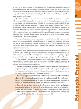 49
EducaçãoEspecial
de práticas de normalização dos sujeitos para sua migração a contextos sociais ditos
comuns sobrevivem às novas perspectivas emergentes. Sabe-se que, a cada época cor-
responde um conjunto de crenças, valores e práticas intrínsecos aos paradigmas vigen-
tes, passíveis de explicação conforme a lógica dos modos de produção da sociedade,
naquele momento histórico.
Há pelo menos duas décadas o enfoque da Educação Especial, centrado no currí-
culo e sua possibilidade de oferecer respostas à diversidade educacional presente na
escola, orienta sua organização. Esse trabalho se legitima sustentado na idéia de que
as práticas pedagógicas consideram o processo educacional e não apenas a prática
do professor. Assim, o pensamento educacional deixa de centrar-se na construção de
estruturas diferenciadas – classes e escolas especiais – e potencializa a análise do currí-
culo em sua totalidade, problematizando a homogeneidade das práticas escolares que
operam a partir da idéia do aluno ideal que aprende de uma mesma forma, em um
mesmo tempo e com a mesma lógica.
Compreender as pessoas com necessidades educacionais especiais e sua aprendi-
zagem, nesse enfoque, incide entendê-la a partir de seu próprio marco de referência,
que não se deﬁne pelas características ou estereótipos atribuídos a membros de um
grupo, mas pelos condicionantes histórico-sociais que deﬁnem a experiência social do
sujeito (GONZÁLEZ, 2002, p. 100).
O projeto político-pedagógico é uma das formas de concretizar a educação de todos
os alunos, como veículo que sintetiza as aspirações e princípios que reﬂetem a ação es-
colar, oferecendo possibilidades de legitimar as diretrizes e linhas de ação pelos quais
serão construídas propostas para a aprendizagem e participação de todos os alunos.
As discussões e a elaboração do projeto político-pedagógico devem contemplar a
participação da comunidade escolar, em reﬂexões e propostas sob três dimensões de
ação que competem a segmentos distintos:
– a construção de culturas inclusivas (comunidade escolar e sociedade civil): envol-
ve propostas para a construção de uma comunidade escolar segura, receptiva, cola-
boradora e estimulante em que todos são considerados importantes para remover
barreiras para a aprendizagem e para a participação;
– a elaboração de políticas inclusivas (secretarias municipais e estaduais de educa-
ção): envolve a organização de apoios e a formação continuada dos professores e
demais proﬁssionais da educação, de modo que a escola desenvolva capacidade de
responder às necessidades dos alunos, sem nenhum mecanismo de exclusão;
– a dimensão das práticas inclusivas (professores e equipe técnico-pedagógica):
envolve a organização do processo de aprendizagem, por meio da ﬂexibilização e
adaptações curriculares – de conteúdos, métodos, avaliação – de modo a contemplar
a participação de todos os alunos, considerando seus conhecimentos prévios, suas
necessidades lingüísticas diferenciadas e o contexto social.
 