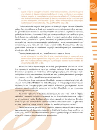 51
EducaçãoEspecial
Ou
quando se fala de adaptações curriculares está se falando sobretudo e, em primeiro lugar, de
uma estratégia de planejamento e de atuação docente e, nesse sentido, de um processo para
tratar de responder às necessidades de aprendizagem de cada aluno [...] fundamentado em
uma série de critérios para guiar a tomada de decisões com respeito ao que é, ao que o aluno
ou aluna deve aprender, como e quando e qual é a melhor forma de organizar o ensino para
que todos saiam beneﬁciados (MEC, 1992 apud MANJÓN, 1995, p. 82).
Diante dos inúmeros signiﬁcados que essa terminologia sugere, torna-se importante
deixar claro o sentido que se deseja imprimir ao termo, neste texto, de modo a não suge-
rir que se tenha em mente que a escola deverá ter um currículo adaptado ou separado
para alguns. Esclarece Fernandes (2006b) que nesse currículo prevalece a idéia de que a
ﬂexibilização ou a adaptação curricular sejam prerrogativa para celebrar as diferenças
em sala de aula, contrariando a prática tradicional de que todos os alunos aprendem da
mesma forma, com as mesmas estratégias metodológicas, com os mesmos materiais e no
mesmo tempo/faixa etária. Ou seja, precisa-se abolir a idéia de um currículo adaptado
para aqueles alunos que se diferenciam do grupo dito homogêneo que, supostamente,
constitui as salas de aula.
Tais adaptações partem de um currículo comum a todos os alunos,
no qual a intervenção educativa deixa de estar centrada nas diferenças para se radicar na
capacidade de aprendizagem do aluno integrado a partir de suas características individuais,
bem como na capacidade das instituições educativas para responder às necessidades dos
alunos (GONZÁLEZ, 2001, p. 162).
As diﬁculdades de aprendizagem dos alunos que apresentam deﬁciências, ou ou-
tros transtornos, manifestam-se como um contínuo, incluindo desde situações leves e
transitórias que podem ser passíveis de intervenção pedagógica, com estratégias meto-
dológicas adotadas cotidianamente, até situações mais graves e permanentes que reque-
rem recursos e serviços especializados para sua superação.
O atendimento desse contínuo de diﬁculdades requer respostas educacionais ade-
quadas, envolvendo a ﬂexibilização curricular, que pode conﬁgurar poucas ou variadas
modiﬁcações no fazer pedagógico, para remover as barreiras que impedem a apren-
dizagem e a participação dos alunos que apresentam diﬁculdades em seu processo de
escolarização (CARVALHO, 2001, 2004).
Ao discutir o princípio de ﬂexibilização curricular, Pastor e Torres (1998, p. 105) não
defendem a tendência individualizadora que fez, em determinados momentos, o objeto
de aprendizagem escolar de alguns alunos ditos especiais ser tão diferente dos ditos
normais, que suas oportunidades também sejam bastante diferenciadas: “adaptar não é
recortar conteúdos, porque o que recortamos são possibilidades para o futuro”.
É equívoco aﬁrmar que um aluno apresenta necessidades educacionais especiais
apenas porque manifesta um atraso cognitivo, deﬁciência visual ou física, sem levar em
conta que a situação de cada aluno frente à aprendizagem escolar pode ser muito dife-
rente, com respostas surpreendentes em alguns casos.
 