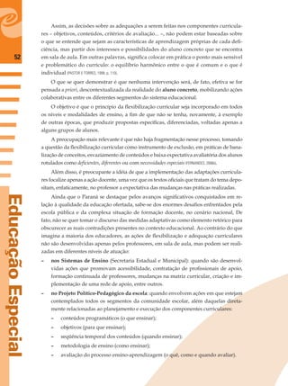 52
EducaçãoEspecial
Assim, as decisões sobre as adequações a serem feitas nos componentes curricula-
res – objetivos, conteúdos, critérios de avaliação... –, não podem estar baseadas sobre
o que se entende que sejam as características de aprendizagem próprias de cada deﬁ-
ciência, mas partir dos interesses e possibilidades do aluno concreto que se encontra
em sala de aula. Em outras palavras, signiﬁca colocar em prática o ponto mais sensível
e problemático do currículo: o equilíbrio harmônico entre o que é comum e o que é
individual (PASTOR E TORRES, 1998, p. 110).
O que se quer demonstrar é que nenhuma intervenção será, de fato, efetiva se for
pensada a priori, descontextualizada da realidade do aluno concreto, mobilizando ações
colaborativas entre os diferentes segmentos do sistema educacional.
O objetivo é que o princípio da ﬂexibilização curricular seja incorporado em todos
os níveis e modalidades de ensino, a ﬁm de que não se tenha, novamente, à exemplo
de outras épocas, que produzir propostas especíﬁcas, diferenciadas, voltadas apenas a
alguns grupos de alunos.
A preocupação mais relevante é que não haja fragmentação nesse processo, tomando
a questão da ﬂexibilização curricular como instrumento de exclusão, em práticas de bana-
lização de conceitos, esvaziamento de conteúdos e baixa expectativa avaliatória dos alunos
rotulados como deﬁcientes, diferentes ou com necessidades especiais (FERNANDES, 2006b).
Além disso, é preocupante a idéia de que a implementação das adaptações curricula-
res focalize apenas a ação docente, uma vez que os textos oﬁciais que tratam do tema depo-
sitam, enfaticamente, no professor a expectativa das mudanças nas práticas realizadas.
Ainda que o Paraná se destaque pelos avanços signiﬁcativos conquistados em re-
lação à qualidade da educação ofertada, sabe-se dos enormes desaﬁos enfrentados pela
escola pública e da complexa situação de formação docente, no cenário nacional, De
fato, não se quer tomar o discurso das medidas adaptativas como elemento retórico para
obscurecer as reais contradições presentes no contexto educacional. Ao contrário do que
imagina a maioria dos educadores, as ações de ﬂexibilização e adequação curriculares
não são desenvolvidas apenas pelos professores, em sala de aula, mas podem ser reali-
zadas em diferentes níveis de atuação:
– nos Sistemas de Ensino (Secretaria Estadual e Municipal): quando são desenvol-
vidas ações que promovam acessibilidade, contratação de proﬁssionais de apoio,
formação continuada de professores, mudanças na matriz curricular, criação e im-
plementação de uma rede de apoio, entre outros.
– no Projeto Político-Pedagógico da escola: quando envolvem ações em que estejam
contemplados todos os segmentos da comunidade escolar, além daquelas direta-
mente relacionadas ao planejamento e execução dos componentes curriculares:
– conteúdos programáticos (o que ensinar);
– objetivos (para que ensinar);
– seqüência temporal dos conteúdos (quando ensinar);
– metodologia de ensino (como ensinar);
– avaliação do processo ensino-aprendizagem (o quê, como e quando avaliar).
 