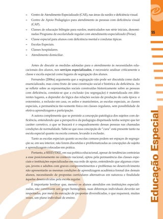 55
EducaçãoEspecial
– Centro de Atendimento Especializado (CAE), nas áreas da surdez e deﬁciência visual.
– Centro de Apoio Pedagógico para atendimento às pessoas com deﬁciência visual
(CAP).
– Classes de educação bilíngüe para surdos, matriculados nas série iniciais, denomi-
nadas Programa de escolaridade regular com atendimento especializado (Perae).
– Classe especial para alunos com deﬁciência mental e condutas típicas.
– Escolas Especiais.
– Classes hospitalares.
– Atendimento domiciliar.
Antes de discutir as medidas adotadas para o atendimento às necessidades edu-
cacionais dos alunos, nos serviços especializados, é necessário analisar criticamente a
classe e escola especial como lugares de segregação dos alunos.
Fernandes (2006a) argumenta que a segregação não pode ser discutida como dado
essencializado, mas como fruto de uma construção social e histórica da deﬁciência. Ao
se reﬂetir sobre as representações sociais construídas historicamente sobre as pessoas
com deﬁciência, constata-se que a exclusão (ou segregação) é materializada em dife-
rentes lugares, a depender da lógica das relações sociais de produção de cada época: o
extermínio, a reclusão em casa, os asilos e manicômios, as escolas especiais, as classes
especiais, a permanência tão-somente física em classes regulares, sem possibilidade de
efetiva aprendizagem e participação.
A autora complementa que se persistir a concepção patológica dos sujeitos com de-
ﬁciência, entendendo que a perspectiva da pedagogia dispensada tenha sempre que ter
caráter corretivo, o que se buscará é o enquadramento dessas pessoas nas chamadas
condições de normalidade. Sabe-se que essa concepção de “cura” está presente tanto na
escola especial quanto na escola comum, levando à exclusão.
Tanto as escolas especiais quanto as escolas comuns podem ser espaços de segrega-
ção se, em seu interior, não forem discutidas e problematizadas as concepções de sujeito
e aprendizagem colocadas em prática.
Portanto, a SEED/DEE, em sua política educacional, apesar de tendências contrárias
a esse posicionamento no contexto nacional, optou pela permanência das classes espe-
ciais e instituições especializadas em sua rede de apoio, entendendo que algumas crian-
ças, jovens e adultos com graves comprometimentos e problemas no desenvolvimento
não apresentarão as mesmas condições de aprendizagem acadêmica formal dos demais
alunos, necessitando de propostas curriculares alternativas em natureza e ﬁnalidade
àquelas desenvolvidas pela escola regular.
É importante lembrar que, mesmo os alunos atendidos em instituições especiali-
zadas, não constituem um grupo homogêneo, suas diferenças individuais deverão ser
respeitadas, por meio da execução de propostas diversiﬁcadas, o que requererá, muitas
vezes, um plano individual de ensino.
 