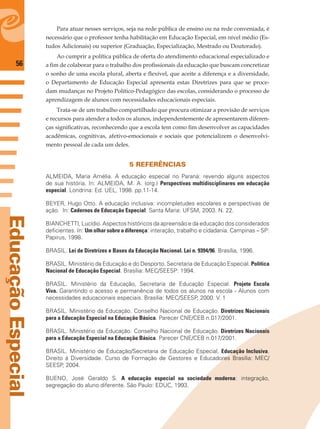 56
EducaçãoEspecial
Para atuar nesses serviços, seja na rede pública de ensino ou na rede conveniada, é
necessário que o professor tenha habilitação em Educação Especial, em nível médio (Es-
tudos Adicionais) ou superior (Graduação, Especialização, Mestrado ou Doutorado).
Ao cumprir a política pública de oferta do atendimento educacional especializado e
a ﬁm de colaborar para o trabalho dos proﬁssionais da educação que buscam concretizar
o sonho de uma escola plural, aberta e ﬂexível, que aceite a diferença e a diversidade,
o Departamento de Educação Especial apresenta estas Diretrizes para que se proce-
dam mudanças no Projeto Político-Pedagógico das escolas, considerando o processo de
aprendizagem de alunos com necessidades educacionais especiais.
Trata-se de um trabalho compartilhado que procura otimizar a provisão de serviços
e recursos para atender a todos os alunos, independentemente de apresentarem diferen-
ças signiﬁcativas, reconhecendo que a escola tem como ﬁm desenvolver as capacidades
acadêmicas, cognitivas, afetivo-emocionais e sociais que potencializem o desenvolvi-
mento pessoal de cada um deles.
5 REFERÊNCIAS
ALMEIDA, Maria Amélia. A educação especial no Paraná: revendo alguns aspectos
de sua história. In: ALMEIDA, M. A. (org.) Perspectivas multidisciplinares em educação
especial. Londrina: Ed. UEL, 1998. pp.11-14.
BEYER, Hugo Otto. A educação inclusiva: incompletudes escolares e perspectivas de
ação. In: Cadernos de Educação Especial. Santa Maria: UFSM, 2003. N. 22.
BIANCHETTI, Lucídio. Aspectos históricos da apreensão e da educação dos considerados
deﬁcientes. In: Um olhar sobre a diferença: interação, trabalho e cidadania. Campinas – SP:
Papirus, 1998.
BRASIL. Lei de Diretrizes e Bases da Educação Nacional. Lei n. 9394/96. Brasília, 1996.
BRASIL. Ministério da Educação e do Desporto. Secretaria de Educação Especial. Política
Nacional de Educação Especial. Brasília: MEC/SEESP: 1994.
BRASIL. Ministério da Educação, Secretaria de Educação Especial. Projeto Escola
Viva. Garantindo o acesso e permanência de todos os alunos na escola - Alunos com
necessidades educacionais especiais. Brasília: MEC/SEESP, 2000. V. 1
BRASIL. Ministério da Educação. Conselho Nacional de Educação. Diretrizes Nacionais
para a Educação Especial na Educação Básica. Parecer CNE/CEB n.017/2001.
BRASIL. Ministério da Educação. Conselho Nacional de Educação. Diretrizes Nacionais
para a Educação Especial na Educação Básica. Parecer CNE/CEB n.017/2001.
BRASIL. Ministério de Educação/Secretaria de Educação Especial. Educação Inclusiva.
Direito à Diversidade. Curso de Formação de Gestores e Educadores Brasília: MEC/
SEESP, 2004.
BUENO, José Geraldo S. A educação especial na sociedade moderna: integração,
segregação do aluno diferente. São Paulo: EDUC, 1993.
 