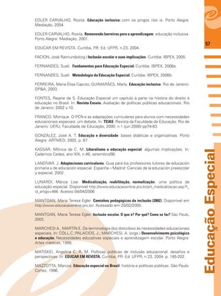 57
EducaçãoEspecial
EDLER CARVALHO, Rosita. Educação inclusiva: com os pingos nos is. Porto Alegre:
Mediação, 2004.
EDLER CARVALHO, Rosita. Removendo barreiras para a aprendizagem: educação inclusiva.
Porto Alegre: Mediação, 2001.
EDUCAR EM REVISTA. Curitiba, PR: Ed. UFPR, n.23, 2004.
FACION, José Raimundo(org.) Inclusão escolar e suas implicações. Curitiba: IBPEX, 2005.
FERNANDES, Sueli. Fundamentos para Educação Especial. Curitiba: IBPEX, 2006a.
FERNANDES, Sueli. Metodologia da Educação Especial. Curitiba: IBPEX, 2006b.
FERREIRA, Maria Elisa Caputo; GUIMARÃES, Marly. Educação inclusiva. Rio de Janeiro:
DP&A, 2003.
FONTES, Rejane de S. Educação Especial um capítulo à parte na história do direito à
educação no Brasil. In: Revista Ensaio. Avaliação de políticas públicas educacionais. Rio
de Janeiro: 2002 v.10.
FRANCO, Monique. O PCN e as adaptações curriculares para alunos com necessidades
educacionais especiais: um debate. In: TEIAS: Revista da Faculdade de Educação. Rio de
Janeiro: UERJ, Faculdade de Educação, 2000. n.1 (jun.2000) pp74-83.
GONZÁLEZ, José A. T. Educação e diversidade: bases didáticas e organizativas. Porto
Alegre: ARTMED, 2002. p. 67
KASSAR, Mônica de C. M. Liberalismo e educação especial: algumas implicações. In:
Cadernos Cedes, ano XIX, n.46, setembro/98.
LANDÍVAR, J. Adaptaciones curriculares. Guia para los professores tutores de educación
primaria y de educación especial. Espanha – Madrid: Ciencias de la educación preescolar
y especial, 2002.
LUNARDI, Márcia Lise. Medicalização, reabilitação, normalização: uma política de
educação especial. Disponível http://www.educacaoonline.pro.br/art_medicalizacao.asp?f_
id_artigo=466 Acesso 04/04/2006
MANTOAN, Maria Teresa Egler. Caminhos pedagógicos da inclusão (2002). Disponível em
http://www.educacaoonline.pro.br/. Acessado em 20/02/2005.
MANTOAN, Maria Teresa Egler. Inclusão escolar. O que é? Por quê? Como se faz? São Paulo,
2003.
MARCHESI A., MARTÍN E. Da terminologia dos distúrbios às necessidades educacionais
especiais. In: COLL,C.;PALACIOS, J.; MARCHESI, A. (orgs.) Desenvolvimento psicológico
e educação. Necessidades educativas especiais e aprendizagem escolar. Porto Alegre:
Artes médicas, 1995.
MATISKEI, Angelina C. R. M. Políticas públicas de inclusão educacional: desaﬁos e
perspectivas. In: EDUCAR EM REVISTA. Curitiba, PR: Ed. UFPR, n.23, 2004. p. 185-202.
MAZZOTTA, Marcos. Educação especial no Brasil: história e políticas públicas. São Paulo:
Cortez, 1996.
 