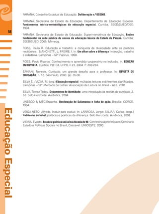 58
EducaçãoEspecial
PARANÁ, Conselho Estadual de Educação. Deliberação n.º 02/2003.
PARANÁ. Secretaria de Estado da Educação. Departamento de Educação Especial.
Fundamentos teórico-metodológicos da educação especial. Curitiba, SEED/SUED/DEE:
1994.
PARANÁ. Secretaria de Estado de Educação. Superintendência de Educação. Ensino
fundamental na rede pública de ensino da educação básica do Estado do Paraná. Curitiba:
SEED/SUED, 2005. Mimeog.
ROSS, Paulo R. Educação e trabalho: a conquista da diversidade ante as políticas
neoliberais. BIANCHETTI, L; FREIRE, I. In: Um olhar sobre a diferença: interação, trabalho
e cidadania. Campinas – SP: Papirus, 1998.
ROSS; Paulo Ricardo. Conhecimento e aprendido cooperativo na inclusão. In: EDUCAR
EM REVISTA. Curitiba, PR: Ed. UFPR, n.23, 2004. P. 203-224.
SAVIANI, Nereide. Currículo: um grande desaﬁo para o professor. In: REVISTA DE
EDUCAÇÃO. n. 16. São Paulo, 2003. pp. 35-38.
SILVA S. ; VIZIM, M. (org.) Educação especial: múltiplas leituras e diferentes signiﬁcados.
Campinas – SP: Mercado de Letras: Associação de Leitura do Brasil – ALB, 2001.
SILVA, Tomaz Tadeu. Documentos de identidade: uma introdução às teorias do currículo. 2.
Ed. Belo Horizonte: Autêntica, 2004.
UNESCO & MEC-Espanha. Declaração de Salamanca e linha de ação. Brasília: CORDE,
1994.
VEIGA-NETO, Alfredo. Incluir para excluir. In: LARROSA, Jorge; SKLIAR, Carlos. (orgs.)
Habitantes de babel: políticas e poéticas da diferença. Belo Horizonte: Autêntica, 2001.
VIEIRA, Evaldo. Estado e política social na década de 90. Conferência proferida no Seminário
Estado e Políticas Sociais no Brasil, Cascavel: UNIOESTE: 2000.
 