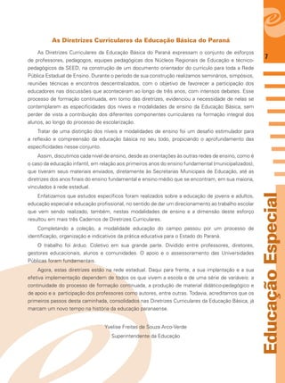 7
EducaçãoEspecial
As Diretrizes Curriculares da Educação Básica do Paraná
As Diretrizes Curriculares da Educação Básica do Paraná expressam o conjunto de esforços
de professores, pedagogos, equipes pedagógicas dos Núcleos Regionais de Educação e técnico-
pedagógicos da SEED, na construção de um documento orientador do currículo para toda a Rede
Pública Estadual de Ensino. Durante o período de sua construção realizamos seminários, simpósios,
reuniões técnicas e encontros descentralizados, com o objetivo de favorecer a participação dos
educadores nas discussões que aconteceram ao longo de três anos, com intensos debates. Esse
processo de formação continuada, em torno das diretrizes, evidenciou a necessidade de nelas se
contemplarem as especiﬁcidades dos níveis e modalidades de ensino da Educação Básica, sem
perder de vista a contribuição dos diferentes componentes curriculares na formação integral dos
alunos, ao longo do processo de escolarização.
Tratar de uma distinção dos níveis e modalidades de ensino foi um desaﬁo estimulador para
a reﬂexão e compreensão da educação básica no seu todo, propiciando o aprofundamento das
especiﬁcidades nesse conjunto.
Assim, discutimos cada nível de ensino, desde as orientações às outras redes de ensino, como é
o caso da educação infantil, em relação aos primeiros anos do ensino fundamental (municipalizados),
que tiveram seus materiais enviados, diretamente às Secretarias Municipais de Educação, até as
diretrizes dos anos ﬁnais do ensino fundamental e ensino médio que se encontram, em sua maioria,
vinculados à rede estadual.
Enfatizamos que estudos especíﬁcos foram realizados sobre a educação de jovens e adultos,
educação especial e educação proﬁssional, no sentido de dar um direcionamento ao trabalho escolar
que vem sendo realizado, também, nestas modalidades de ensino e a dimensão deste esforço
resultou em mais três Cadernos de Diretrizes Curriculares.
Completando a coleção, a modalidade educação do campo passou por um processo de
identiﬁcação, organização e indicativos da prática educativa para o Estado do Paraná.
O trabalho foi árduo. Coletivo em sua grande parte. Dividido entre professores, diretores,
gestores educacionais, alunos e comunidades. O apoio e o assessoramento das Universidades
Públicas foram fundamentais.
Agora, estas diretrizes estão na rede estadual. Daqui para frente, a sua implantação e a sua
efetiva implementação dependem de todos os que vivem a escola e de uma série de variáveis: a
continuidade do processo de formação continuada, a produção de material didático-pedagógico e
de apoio e a participação dos professores como autores, entre outras. Todavia, acreditamos que os
primeiros passos desta caminhada, consolidados nas Diretrizes Curriculares da Educação Básica, já
marcam um novo tempo na história da educação paranaense.
Yvelise Freitas de Souza Arco-Verde
Superintendente da Educação
 