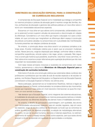 9
EducaçãoEspecial
DIRETRIZES DA EDUCAÇÃO ESPECIAL PARA A CONSTRUÇÃO
DE CURRÍCULOS INCLUSIVOS
A compreensão da Educação Especial como modalidade que dialoga e compartilha
os mesmos princípios e práticas da educação geral é recente e exige das famílias, alu-
nos, proﬁssionais da educação e gestores das políticas públicas um novo olhar sobre o
aluno com necessidades educacionais especiais.
Buscamos um novo olhar em que valores como compreensão, solidariedade e cren-
ça no potencial humano superem atitudes de preconceito e discriminação em relação
às diferenças. Convidamos a um novo olhar que inspire a educação na e para a diver-
sidade, em que currículos que marginalizam as diferenças dêem espaço à construção
de práticas curriculares calcadas no compromisso com a pluralidade das manifestações
humanas presentes nas relações cotidianas da escola.
No entanto, a construção dessa nova ética social é um processo complexo e de
longo prazo. Envolve mobilização coletiva pois é assim que se provocam mudanças
sociais. Nesse percurso, exige-se disposição para dialogar, confrontar idéias e valores,
compartilhar experiências, articular ações e não negar, jamais, o passado. Não negue-
mos a construção histórica que possibilita, atualmente, vislumbrar novos caminhos, re-
ﬂetir sobre erros e acertos e propor alternativas para superação de práticas que não mais
respondam às necessidades sociais.
Com base nesses princípios inclusivos e revestidos do compromisso com nossa
história, apresentamos o documento Diretrizes da Educação Especial para a
construção de currículos inclusivos.
Este texto é fruto de uma construção coletiva que sistematiza idéias e práticas dos
professores e professoras que nas salas de aula de escolas especiais e de escolas re-
gulares, nos Núcleos Regionais de Educação e no Departamento de Educação Especial,
concretizaram a Educação Especial no Paraná, nos últimos anos.
Nesta publicação, apresentam-se os fundamentos ﬁlosóﬁcos, teóricos e legais da
Educação Especial no Paraná, contextualizados na complexa dinâmica dos movimentos
sociais que inspiraram suas ações em nível nacional e internacional, os quais lhe impri-
mem um novo sentido na atualidade.
Vale destacar que a Educação Especial, como integrante dos sistemas educacionais,
é modalidade de educação que compartilha os mesmos pressupostos teóricos e metodo-
lógicos presentes nas diferentes disciplinas dos demais níveis e modalidades de ensino.
No entanto, o desaﬁo da participação e aprendizagem, com qualidade, dos alunos
com necessidades educacionais especiais, seja em escolas regulares, seja em esco-
las especiais, exige da escola a prática da ﬂexibilização curricular que se concretiza na
análise da adequação de objetivos propostos, na adoção de metodologias alternativas
de ensino, no uso de recursos humanos, técnicos e materiais especíﬁcos, no redimen-
sionamento do tempo e espaço escolar, entre outros aspectos, para que esses alunos
exerçam o direito de aprender em igualdade de oportunidades e condições.
 