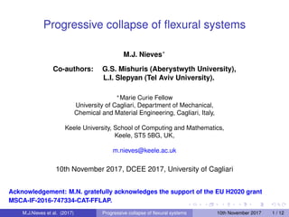 Progressive collapse of ﬂexural systems
M.J. Nieves∗
Co-authors: G.S. Mishuris (Aberystwyth University),
L.I. Slepyan (Tel Aviv University).
∗Marie Curie Fellow
University of Cagliari, Department of Mechanical,
Chemical and Material Engineering, Cagliari, Italy,
Keele University, School of Computing and Mathematics,
Keele, ST5 5BG, UK,
m.nieves@keele.ac.uk
10th November 2017, DCEE 2017, University of Cagliari
Acknowledgement: M.N. gratefully acknowledges the support of the EU H2020 grant
MSCA-IF-2016-747334-CAT-FFLAP.
M.J.Nieves et al. (2017) Progressive collapse of ﬂexural systems 10th November 2017 1 / 12
 