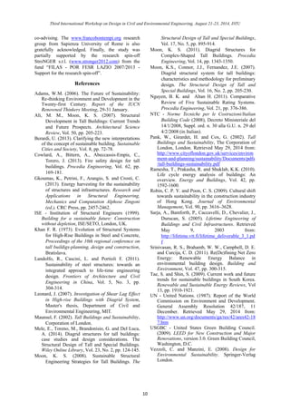 Third International Workshop on Design in Civil and Environmental Engineering, August 21-23, 2014, DTU 
10 
co-advising. The www.francobontempi.org research group from Sapienza University of Rome is also gratefully acknowledged. Finally, the study was partially supported by the research spin-off StroNGER s.r.l. (www.stronger2012.com) from the fund “FILAS - POR FESR LAZIO 2007/2013 - Support for the research spin-off”. 
References 
Adams, W.M. (2006). The Future of Sustainability: Re-thinking Environment and Development in the Twenty-first Century. Report of the IUCN Renowned Thinkers Meeting, 29-31 January. 
Ali, M. M., Moon, K. S. (2007). Structural Development in Tall Buildings: Current Trends and Future Prospects. Architectural Science Review, Vol. 50, pp. 205-223. 
Berardi, U. (2013). Clarifying the new interpretations of the concept of sustainable building. Sustainable Cities and Society, Vol. 8, pp. 72-78. 
Cowlard, A., Bittern, Abeccassis-Empis, C., Torero, J. (2013). Fire safety design for tall buildings. Procedia Engineering, Vol. 62, pp. 169-181. 
Gkoumas, K., Petrini, F., Arangio, S. and Crosti, C. (2013). Energy harvesting for the sustainability of structures and infrastructures. Research and Applications in Structural Engineering, Mechanics and Computation Alphose Zingoni (ed.), CRC Press, pp. 2457-2462. 
ISE - Institution of Structural Engineers (1999). Building for a sustainable future: Construction without depletion, ISE/SETO, London, UK. 
Khan F. R. (1973). Evolution of Structural Systems for High-Rise Buildings in Steel and Concrete, Proceedings of the 10th regional conference on tall buildigs-planning, design and construction, Bratislava. 
Landolfo, R., Cascini, L. and Portioli F. (2011). Sustainability of steel structures: towards an integrated approach to life-time engineering design. Frontiers of Architecture and Civil Engineering in China, Vol. 5, No. 3, pp. 304-314. 
Leonard, J. (2007). Investigation of Shear Lag Effect in High-rise Buildings with Diagrid System, Master's thesis, Department of Civil and Environmental Engineering, MIT. 
Maunsel, F. (2002). Tall Buildings and Sustainability, Corporation of London. 
Mele, E., Toreno, M., Brandonisio, G. and Del Luca, A. (2014). Diagrid structures for tall buildings: case studies and design considerations. The Structural Design of Tall and Special Buildings. Wiley Online Library, Vol. 23, No. 2, pp. 124-145. 
Moon, K. S. (2008). Sustainable Structural Engineering Strategies for Tall Buildings. The Structural Design of Tall and Special Buildings, Vol. 17, No. 5, pp. 895-914. 
Moon, K. S. (2011). Diagrid Structures for Complex-Shaped Tall Buildings. Procedia Engineering, Vol. 14, pp. 1343-1350. 
Moon, K.S., Connor, J.J., Fernandez, E. (2007). Diagrid structural system for tall buildings: characteristics and methodology for preliminary design. The Structural Design of Tall and Special Buildings, Vol. 16, No. 2, pp. 205-230. 
Nguyen, B. K. and Altan H. (2011). Comparative Review of Five Sustainable Rating Systems. Procedia Engineering, Vol. 21, pp. 376-386. 
NTC - Norme Tecniche per le Costruzioni/Italian Building Code (2008), Decreto Ministeriale del 14/1/2008, Suppl. ord. n. 30 alla G.U. n. 29 del 4/2/2008 (in Italian). 
Pank, W., Girardet, H. and Cox, G. (2002). Tall Buildings and Sustainability, The Corporation of London, London. Retrieved May 29, 2014 from: http://www.cityoflondon.gov.uk/services/environment-and-planning/sustainability/Documents/pdfs/tall-buildings-sustainability.pdf 
Ramesha, T., Prakasha, R. and Shuklab, K.K. (2010). Life cycle energy analysis of buildings: An overview. Energy and Buildings, Vol. 42, pp. 1592-1600. 
Robin, C. P. Y. and Poon, C. S. (2009). Cultural shift towards sustainability in the construction industry of Hong Kong. Journal of Environmental Management, Vol. 90, pp. 3616–3628. 
Sarja, A., Bamforth, P., Caccavelli, D., Chevalier, J., Durucan, S. (2005). Lifetime Engineering of Buildings and Civil Infrastructures. Retrieved May 9, 2003 from: http://lifetime.vtt.fi/lifetime_deliverable_3_1.pdf 
Srinivasan, R. S., Brahamb, W. W., Campbell, D. E. and Curcija, C. D. (2011). Re(De)fining Net Zero Energy: Renewable Energy Balance in environmental building design. Building and Environment, Vol. 47, pp. 300-315. 
Tae, S. and Shin, S. (2009). Current work and future trends for sustainable buildings in South Korea. Renewable and Sustainable Energy Reviews, Vol 13, pp. 1910-1921. 
UN - United Nations. (1987). Report of the World Commission on Environment and Development. General Assembly Resolution 42/187, 11 December. Retrieved May 29, 2014 from: http://www.un.org/documents/ga/res/42/ares42-187.htm 
USGBC - United States Green Building Council. (2009). LEED for New Construction and Major Renovations, version 3.0. Green Building Council, Washington, D.C. 
Vezzoli, C. and Manzini, E. (2008). Design for Environmental Sustainability. Springer-Verlag London. 
