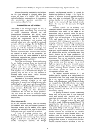 Third International Workshop on Design in Civil and Environmental Engineering, August 21-23, 2014, DTU 
3 
When evaluating the sustainability of a building, the life cycle approach is required, taking into account all phases of a building's life, including material production, transportation to the construction site, construction, operation, demolition or deconstruction, and end of life. 
Sustainability and tall buildings 
The number of tall buildings designed and build is increasingly always more rapidly. They are evolving in height, construction materials, use and compartmental composition. The driving forces behind this progression are inevitably financial, political and environmental, but it is modern technological developments, both structural and material, which have truly enabled the continued evolution of these buildings. The tall building today is a completely different entity to that of a decade ago, with the propensity for change even greater in the immediate future. Advancements structural engineering have arisen to make possible the increase in height, size and complexity, reduction of cost and carbon footprint as well architectural imagination and economic versatility of these buildings (Cowlard et al. 2013). 
Two of the most important design requirements for any building structural design are strength and stiffness, while for very tall buildings with a high height-to-width aspect ratio, stiffness constraints generally govern the design. The structural systems with diagonals, such as braced tubes and diagrids, are generally very stiff and, in turn, effective resisting lateral loads among various structural systems developed for tall buildings. 
Two modes of deformation, bending and shear deformation, contribute primarily to the total deformation. In general, as a building becomes taller and its height-to-width aspect ratio becomes higher, the contribution of the bending deformation becomes more important. Technically, there are infinite numbers of bending and shear deformation combinations that can meet the design parameter. This also means that there are numerous design scenarios possible to meet the stiffness requirements (Moon 2008). 
Historical perspective 
In the late nineteenth century, early tall building developments were based on economic equations - increasing rentable area by stacking office spaces vertically and maximizing the rents of these offices by introducing as much natural light possible. 
In terms of structural systems, most tall buildings in the early twentieth century employed steel rigid frames with wind bracing. Their enormous heights at that time were achieved not through notable technological evolution, but through excessive use of structural materials (for example the Empire State Building of the early 1930s). Due to absence of advanced structural analysis techniques, they were quite over-designed. The mid-twentieth century, after the war, was era of mass production based on the International Style defined already before the war, and previously developed technology. 
Structural systems for tall buildings have undergone dramatic changes since the demise of conventional rigid frames in the 1960s as predominant type of structural system for steel or concrete tall buildings. With the emergence of tubular forms still conforming to the International Style, such changes in the structural form and organization of tall buildings were necessitated by the emerging architectural trends in design conjunction with the economic demands and technological developments in the realms of rational structural analysis and design made possible by the advent of high-speed digital computers. Beginning in the 1980s, the once-prevalent Miesian tall buildings were then largely replaced by the façade characteristics of postmodern, historical, diagrid and deconstructivist expressions. This was not undesirable because the new generation of tall buildings broke the monotony of the exterior tower form and gave rise to novel high-rise expressions. Innovative structural systems involving tubes, mega frames, core-and-outrigger systems, artificially damped structures, and mixed steel-concrete systems are some of the new developments since the 1960s. 
The primary structural skeleton of a tall building can be visualized as a vertical cantilever beam with its base fixed in the ground. The structure has to carry both the vertical gravity loads and the lateral wind and earthquake loads. The gravity loads are principally the dead and live loads, while lateral loads tend to snap the building or topple it. The building must therefore have an adequate shear and bending resistance and must not lose its vertical load-bearing capacity. 
The quantity of materials required for resisting lateral loads, on the other hand, is even higher and could well exceed other structural costs if a rigid-frame system is used for very tall structures. This calls for a structural system that goes well beyond the simple rigid frame concept. Khan (1973) argued that the rigid frame had dominated tall building design and construction so long was not the only system fitting for tall buildings. Because of a better understanding of the mechanics material and member behavior, he reasoned that the structure could be viewed in a holistic manner, that is, the building could be analyzed in three dimensions, supported by computer simulations, rather than as a series of planar systems in each principal direction. Feasible structural systems, according to him, are  