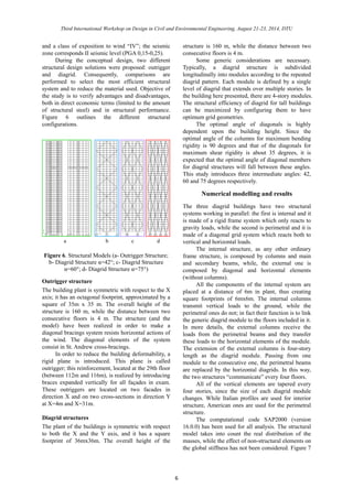 Third International Workshop on Design in Civil and Environmental Engineering, August 21-23, 2014, DTU 
6 
and a class of exposition to wind “IV”; the seismic 
zone corresponds II seismic level (PGA 0,15-0,25). 
During the conceptual design, two different 
structural design solutions were proposed: outrigger 
and diagrid. Consequently, comparisons are 
performed to select the most efficient structural 
system and to reduce the material used. Objective of 
the study is to verify advantages and disadvantages, 
both in direct economic terms (limited to the amount 
of structural steel) and in structural performance. 
Figure 6 outlines the different structural 
configurations. 
Figure 6. Structural Models (a- Outrigger Structure; 
b- Diagrid Structure α=42°; c- Diagrid Structure 
α=60°; d- Diagrid Structure α=75°) 
Outrigger structure 
The building plant is symmetric with respect to the X 
axis; it has an octagonal footprint, approximated by a 
square of 35m x 35 m. The overall height of the 
structure is 160 m, while the distance between two 
consecutive floors is 4 m. The structure (and the 
model) have been realized in order to make a 
diagonal bracings system resists horizontal actions of 
the wind. The diagonal elements of the system 
consist in St. Andrew cross-bracings. 
In order to reduce the building deformability, a 
rigid plane is introduced. This plane is called 
outrigger; this reinforcement, located at the 29th floor 
(between 112m and 116m), is realized by introducing 
braces expanded vertically for all façades in exam. 
These outriggers are located on two facades in 
direction X and on two cross-sections in direction Y 
at X=4m and X=31m. 
Diagrid structures 
The plant of the buildings is symmetric with respect 
to both the X and the Y axis, and it has a square 
footprint of 36mx36m. The overall height of the 
structure is 160 m, while the distance between two 
consecutive floors is 4 m. 
Some generic considerations are necessary. 
Typically, a diagrid structure is subdivided 
longitudinally into modules according to the repeated 
diagrid pattern. Each module is defined by a single 
level of diagrid that extends over multiple stories. In 
the building here presented, there are 4-story modules. 
The structural efficiency of diagrid for tall buildings 
can be maximized by configuring them to have 
optimum grid geometries. 
The optimal angle of diagonals is highly 
dependent upon the building height. Since the 
optimal angle of the columns for maximum bending 
rigidity is 90 degrees and that of the diagonals for 
maximum shear rigidity is about 35 degrees, it is 
expected that the optimal angle of diagonal members 
for diagrid structures will fall between these angles. 
This study introduces three intermediate angles: 42, 
60 and 75 degrees respectively. 
Numerical modelling and results 
The three diagrid buildings have two structural 
systems working in parallel: the first is internal and it 
is made of a rigid frame system which only reacts to 
gravity loads, while the second is perimetral and it is 
made of a diagonal grid system which reacts both to 
vertical and horizontal loads. 
The internal structure, as any other ordinary 
frame structure, is composed by columns and main 
and secondary beams, while, the external one is 
composed by diagonal and horizontal elements 
(without columns). 
All the components of the internal system are 
placed at a distance of 6m in plant, thus creating 
square footprints of 6mx6m. The internal columns 
transmit vertical loads to the ground, while the 
perimetral ones do not; in fact their function is to link 
the generic diagrid module to the floors included in it. 
In more details, the external columns receive the 
loads from the perimetral beams and they transfer 
these loads to the horizontal elements of the module. 
The extension of the external columns is four-story 
length as the diagrid module. Passing from one 
module to the consecutive one, the perimetral beams 
are replaced by the horizontal diagrids. In this way, 
the two structures “communicate” every four floors. 
All of the vertical elements are tapered every 
four stories, since the size of each diagrid module 
changes. While Italian profiles are used for interior 
structure, American ones are used for the perimetral 
structure. 
The computational code SAP2000 (version 
16.0.0) has been used for all analysis. The structural 
model takes into count the real distribution of the 
masses, while the effect of non-structural elements on 
the global stiffness has not been considered. Figure 7 
a b c d 
 