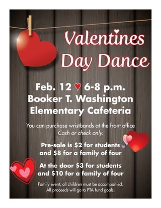 ValentinesValentines
Day DanceDay Dance
Feb. 12 ♥♥ 6-8 p.m.
Booker T. Washington
Elementary Cafeteria
You can purchase wristbands at the front ofﬁce
Cash or check only.
Pre-sale is $2 for students
and $8 for a family of four
At the door $3 for students
and $10 for a family of four
Family event, all children must be accompanied.
All proceeds will go to PTA fund goals.
♥♥
 