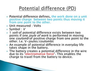    Potential difference defines, the work done on a unit
    positive charge between two points thus moving it
    from one point to the other.
   Unit measured : Volts
   Symbol : V
   1 volt of potential difference exists between two
    points if one joule of work is performed in moving
    one coulomb of positive charge from one point to the
    other. I.e. V=joules/coulombs
   An example of potential difference in everyday life
    takes shape in the battery.
   The battery creates a potential difference in the wire
    due to its "electromotive force". This enables the
    charge to travel from the battery to device.
 
