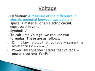    Definition: A measure of the difference in
     electric potential between two points in
     space, a material, or an electric circuit,
     expressed in volts.
    Symbol: V
    To calculate Voltage we can use two
     formulas. These are as follows;
1.    Ohm’s law : states that voltage = current x
      resistance (V = I x R )
2.    Power law equation : states that voltage =
      power / current (V=P/I)
 