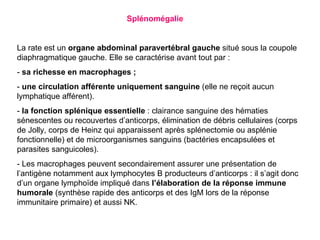 Splénomégalie


La rate est un organe abdominal paravertébral gauche situé sous la coupole
diaphragmatique gauche. Elle se caractérise avant tout par :
- sa richesse en macrophages ;
- une circulation afférente uniquement sanguine (elle ne reçoit aucun
lymphatique afférent).
- la fonction splénique essentielle : clairance sanguine des hématies
sénescentes ou recouvertes d’anticorps, élimination de débris cellulaires (corps
de Jolly, corps de Heinz qui apparaissent après splénectomie ou asplénie
fonctionnelle) et de microorganismes sanguins (bactéries encapsulées et
parasites sanguicoles).
- Les macrophages peuvent secondairement assurer une présentation de
l’antigène notamment aux lymphocytes B producteurs d’anticorps : il s’agit donc
d’un organe lymphoïde impliqué dans l’élaboration de la réponse immune
humorale (synthèse rapide des anticorps et des IgM lors de la réponse
immunitaire primaire) et aussi NK.
 