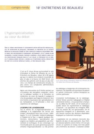10           compte-rendu                     18E ENTRETIENS DE BEAULIEU




 L’hyperspécialisation
 au cœur du débat


 SUR LE THÈME «MUTATIONS ET GLISSEMENTS INTER-SPÉCIALITÉS MÉDICALES»,
 LES 18 ENTRETIENS DE BEAULIEU, ORGANISÉS À L’INITIATIVE DE LA SOCIÉTÉ
         E



 MÉDICALE DE BEAULIEU (SMB) SE SONT DÉROULÉS SAMEDI 25 NOVEMBRE 2006.
 LE PANEL DES INTERVENANTS COMPRENAIT, NOTAMMENT, LES D PIERRE-ALAIN
                                                          RS



 SCHNEIDER, CLAUDIO SORAVIA, RAPHAËL GUMENER, JÉSUS ARROYO AINSI QUE
 LES PROFESSEURS FRANÇOIS MACH ET LUC SOLER. LE PRÉSIDENT DE LA SMB,
 LE D CHARLES-HENRY ROCHAT, A REMIS AU D BERTRAND KIEFER, RÉDACTEUR
     R                                    R



 EN CHEF DE LA REVUE MÉDICALE SUISSE, LE PRIX BEAULIEU 2006.




                       C’est au Dr Jésus Arroyo qu’incombait le soin
                       d’introduire le thème de réflexion de ces 18e
                       Entretiens de Beaulieu. «Avec 60 à 80 appels
                       par jour, le cabinet d’un médecin ressemble de
                       plus en plus à la bourse de Wall Street. Les
                       attentes des patients sont de plus en plus éle-     Le Dr Jésus Arroyo a introduit le thème de réflexion de cette
                                                                           18e édition des Entretiens de Beaulieu.
                       vées. Les champs de connaissance de plus en
                       plus vastes. Les complexités administratives
                       vont croissantes.»
                                                                           du radiologue a longtemps été d’interpréter les
                       Après une intervention du Dr Kiefer portant sur     examens, de répondre aux questions du patient
                       «L’Evolution des disciplines médicales: effets      et, parfois, d’intervenir, comme thérapeute ou
                       sur la politique sanitaire et la formation en       comme partenaire.
                       médecine» au cours de laquelle il souligna la
                       crise de paradigme qui frappe la médecine, face     L’évolution technologique de la radiologie,
                       à la montée en puissance des spécialisations et     d’Henri Simon, premier radiographe à l’Hôpital
                       de l’ambulatoire, le Dr Schneider a livré son       cantonal de Genève – et aussi premier «martyr»
                       expérience de radiologue.                           car, au début du XXe siècle, on ne savait pas à
                                                                           quelles doses de rayonnement le radiologue
                       L’EXEMPLE DE LA RADIOLOGIE                          s’exposait – au spécialiste de l’imagerie IRM,
                       Sur le thème de «L’Hyperspécialisation en           dans les années 80, est spectaculaire. On vit
                       radiologie à la vulgarisation de l’accès aux        aujourd’hui l’imagerie en 5 dimensions, avec
                       images: deviendrons-nous tous un peu “radio-        une hausse massive des données disponibles
                       logues“?», le Dr Schneider, médecin-radiologue      impliquant un traitement numérique.
                       à l’Hôpital de la Tour, a rappelé quelques dis-
                       tinctions élémentaires: spécialisation par          L’exploitation de ces données nécessite des
                       organes ou maladies, par populations, par inter-    logiciels de plus en plus puissants. Aux HUG,
                       ventions et techniques. Et de s’interroger sur      un «dossier patient» existe même s’il n’est pas
                       l’éventuelle perte du savoir général que pourrait   encore un système en temps réel mais plutôt
                       entraîner l’hyperspécialisation. Le rôle premier    une «mémoire» du dossier. L’évolution conduit
 