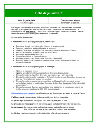 Fiche de jeu/activité 
Nom du jeu/activité 
Les massages 
Composantes visées 
Relaxation et détente 
Par les jeux de massage, on apprend à l’enfant à se relaxer par des massages simples et 
amusant, à essayer sur soi ou sur quelqu’un d’autre. En plus de ses effets relaxants, le 
massage effectué avec respect contribue au besoin de rapprochement et de contact, tout en 
favorisant la circulation du sang et l’oxygénation du cerveau. 
Les bienfaits du massage 
Chez l’enfant sur le plan psychologique, le massage: 
 Permet de devenir plus calme, plus détendu et plus concentré. 
 Sécurise, réconforte, apaise et favorise le sommeil. 
 Valorise l’estime de soi puisqu’on se sent responsable et plus ouvert à l’autre. 
 Accroit l’acceptation, la confiance en soi et en l’autre. 
 Augmente la conscience du corps. 
 Stimule la créativité et l’épanouissement. 
 Améliore la gestion des émotions en diminuant l’agressivité. 
 Permet d’apprendre le respect de soi et de l’autre tout en distinguant le «bon» du 
«mauvais» toucher. 
Chez l’enfant sur le plan physiologique, le massage: 
 Abaisse le niveau de stress. 
 Apporte un relâchement musculaire et une diminution des douleurs. 
 Stimule le système digestif en diminuant les malaises qui y sont associés. 
 Stimule le système cardio-respiratoire. En faisait circuler le sang, l’apport en oxygène est 
accru et l’élimination des toxines est accéléré. 
 Stimule le système nerveux parasympathique en bloquant les hormones du stress : 
cortisol et adrénaline et en stimulant l’hormone de bien être : l’ocytocine (effet calmant et 
analgésiques). 
 Stimule le cerveau. Comme un muscle qui peut s’atrophier, le cerveau des enfants qui 
ont été souvent massés serait 20 à 30% plus développé. 
Différents types de massage sur différentes parties du corps sur soi ou sur le corps de l’autre: 
L’effleurement: massage léger, de la main entière ou du bout des doigts. 
Le pétrissage : mouvement identique à celui effectué pour pétrir la pâte. 
La pression: ce massage procède par simple appui, réalisé généralement avec le pouce. 
La percussion: les mouvements sont rapides sur des parties charnues et larges. 
Elle s’effectue soit avec le tranchant de la main ou avec les poings. 
La friction: c’est un mouvement profond circulaire effectué avec la paume. 
 