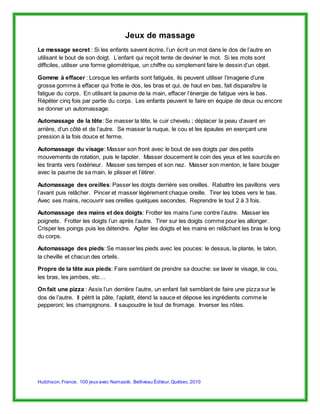 Jeux de massage 
Le message secret : Si les enfants savent écrire, l’un écrit un mot dans le dos de l’autre en 
utilisant le bout de son doigt. L’enfant qui reçoit tente de deviner le mot. Si les mots sont 
difficiles, utiliser une forme géométrique, un chiffre ou simplement faire le dessin d’un objet. 
Gomme à effacer : Lorsque les enfants sont fatigués, ils peuvent utiliser l’imagerie d’une 
grosse gomme à effacer qui frotte le dos, les bras et qui, de haut en bas, fait disparaître la 
fatigue du corps. En utilisant la paume de la main, effacer l’énergie de fatigue vers le bas. 
Répéter cinq fois par partie du corps. Les enfants peuvent le faire en équipe de deux ou encore 
se donner un automassage. 
Automassage de la tête: Se masser la tête, le cuir chevelu ; déplacer la peau d’avant en 
arrière, d’un côté et de l’autre. Se masser la nuque, le cou et les épaules en exerçant une 
pression à la fois douce et ferme. 
Automassage du visage: Masser son front avec le bout de ses doigts par des petits 
mouvements de rotation, puis le tapoter. Masser doucement le coin des yeux et les sourcils en 
les tirants vers l’extérieur. Masser ses tempes et son nez. Masser son menton, le faire bouger 
avec la paume de sa main, le plisser et l’étirer. 
Automassage des oreilles: Passer les doigts derrière ses oreilles. Rabattre les pavillons vers 
l’avant puis relâcher. Pincer et masser légèrement chaque oreille. Tirer les lobes vers le bas. 
Avec ses mains, recouvrir ses oreilles quelques secondes. Reprendre le tout 2 à 3 fois. 
Automassage des mains et des doigts: Frotter les mains l’une contre l’autre. Masser les 
poignets. Frotter les doigts l’un après l’autre. Tirer sur les doigts comme pour les allonger. 
Crisper les poings puis les détendre. Agiter les doigts et les mains en relâchant les bras le long 
du corps. 
Automassage des pieds: Se masser les pieds avec les pouces: le dessus, la plante, le talon, 
la cheville et chacun des orteils. 
Propre de la tête aux pieds: Faire semblant de prendre sa douche: se laver le visage, le cou, 
les bras, les jambes, etc… 
On fait une pizza : Assis l’un derrière l’autre, un enfant fait semblant de faire une pizza sur le 
dos de l’autre. Il pétrit la pâte, l’aplatit, étend la sauce et dépose les ingrédients comme le 
pepperoni; les champignons. Il saupoudre le tout de fromage. Inverser les rôles. 
Hutchison, France. 100 jeux avec Namasté. Belliveau Éditeur, Québec. 2010 
