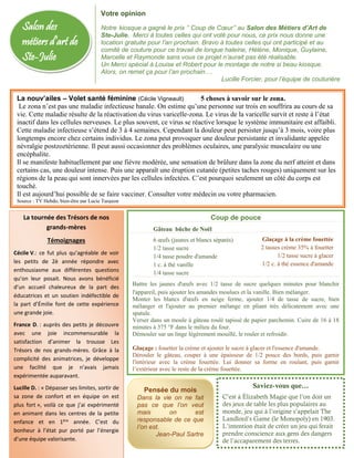 Salon des
métiers d’art de
Ste-Julie
La nouv’ailes – Volet santé féminine (Cécile Vigneault) 5 choses à savoir sur le zona.
Le zona n’est pas une maladie infectieuse banale. On estime qu’une personne sur trois en souffrira au cours de sa
vie. Cette maladie résulte de la réactivation du virus varicelle-zona. Le virus de la varicelle survit et reste à l’état
inactif dans les cellules nerveuses. Le plus souvent, ce virus se réactive lorsque le système immunitaire est affaibli.
Cette maladie infectieuse s’étend de 3 à 4 semaines. Cependant la douleur peut persister jusqu’à 3 mois, voire plus
longtemps encore chez certains individus. Le zona peut provoquer une douleur persistante et invalidante appelée
névralgie postzoztérienne. Il peut aussi occasionner des problèmes oculaires, une paralysie musculaire ou une
encéphalite.
Il se manifeste habituellement par une fièvre modérée, une sensation de brûlure dans la zone du nerf atteint et dans
certains cas, une douleur intense. Puis une apparaît une éruption cutanée (petites taches rouges) uniquement sur les
régions de la peau qui sont innervées par les cellules infectées. C’est pourquoi seulement un côté du corps est
touché.
Il est aujourd’hui possible de se faire vacciner. Consulter votre médecin ou votre pharmacien.
Source : TV Hebdo, bien-être par Lucie Turgeon
Coup de pouce
Gâteau bûche de Noël
 6 œufs (jaunes et blancs séparés)
 1/2 tasse sucre
 1/4 tasse poudre d'amande
 1 c. à thé vanille
 1/4 tasse sucre
Battre les jaunes d'œufs avec 1/2 tasse de sucre quelques minutes pour blanchir
l'appareil, puis ajouter les amandes moulues et la vanille. Bien mélanger.
Monter les blancs d'œufs en neige ferme, ajouter 1/4 de tasse de sucre, bien
mélanger et l'ajouter au premier mélange en pliant très délicatement avec une
spatule.
Verser dans un moule à gâteau roulé tapissé de papier parchemin. Cuire de 16 à 18
minutes à 375 °F dans le milieu du four.
Démouler sur un linge légèrement mouillé, le rouler et refroidir.
Glaçage : fouetter la crème et ajouter le sucre à glacer et l'essence d'amande.
Dérouler le gâteau, couper à une épaisseur de 1/2 pouce des bords, puis garnir
l'intérieur avec la crème fouettée. Lui donner sa forme en roulant, puis garnir
l’extérieur avec le reste de la crème fouettée.
Pensée du mois
Dans la vie on ne fait
pas ce que l’on veut
mais on est
responsable de ce que
l’on est.
Jean-Paul Sartre
-
Votre opinion
Notre kiosque a gagné le prix ‘’ Coup de Cœur’’ au Salon des Métiers d’Art de
Ste-Julie. Merci à toutes celles qui ont voté pour nous, ce prix nous donne une
location gratuite pour l’an prochain. Bravo à toutes celles qui ont participé et au
comité de couture pour ce travail de longue haleine, Hélène, Monique, Guylaine,
Marcelle et Raymonde sans vous ce projet n’aurait pas été réalisable.
Un Merci spécial à Louise et Robert pour le montage de notre si beau kiosque.
Alors, on remet ça pour l’an prochain….
Lucille Forcier, pour l’équipe de couturière
Saviez-vous que…
C’est à Élizabeth Magie que l’on doit un
des jeux de table les plus populaires au
monde, jeu qui à l’origine s’appelait The
Landlord’s Game (le Monopoly) en 1903.
L’intention était de créer un jeu qui ferait
prendre conscience aux gens des dangers
de l’accaparement des terres.
La tournée des Trésors de nos
grands-mères
Témoignages
Cécile V.: ce fut plus qu’agréable de voir
les petits de 2è année répondre avec
enthousiasme aux différentes questions
qu’on leur posait. Nous avons bénéficié
d’un accueil chaleureux de la part des
éducatrices et un soutien indéfectible de
la part d’Émilie font de cette expérience
une grande joie.
France D. : auprès des petits je découvre
avec une joie incommensurable la
satisfaction d’animer la trousse Les
Trésors de nos grands-mères. Grâce à la
complicité des animatrices, je développe
une facilité que je n’avais jamais
expérimentée auparavant.
Lucille D. : « Dépasser ses limites, sortir de
sa zone de confort et en équipe on est
plus fort », voilà ce que j’ai expérimenté
en animant dans les centres de la petite
enfance et en 1ère
année. C’est du
bonheur à l’état pur porté par l’énergie
d’une équipe valorisante.
Glaçage à la crème fouettée
2 tasses crème 35% à fouetter
1/2 tasse sucre à glacer
1/2 c. à thé essence d'amande
 