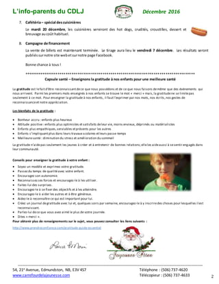 L’info-parents du CDLJ Décembre 2016
****************************************************************************************************************************************************************************
54, 21e Avenue, Edmundston, NB, E3V 4S7 Téléphone : (506) 737-4620
www.carrefourdelajeunesse.com Télécopieur : (506) 737-4633 2
7. Cafétéria– spécial descuisinières
Le mardi 20 décembre, les cuisinières serviront des hot dogs, crudités, croustilles, dessert et
breuvage aucoût habituel.
8. Campagne de financement
La vente de billets est maintenant terminée. Le tirage aura lieu le vendredi 7 décembre. Les résultats seront
publiéssurnotre site webetsurnotre page Facebook.
Bonne chance à tous !
***************************************************************************************
Capsule santé – Enseignons la gratitude à nos enfants pour une meilleure santé
La gratitude est lefaitd’être reconnaissantdece que nous possédons et de ce que nous faisons demême que des événements qui
nous arrivent. Parmi les premiers mots enseignés à nos enfants se trouve le mot « merci » mais,la gratitudene se limitepas
seulement à ce mot. Pour enseigner la gratitude à nos enfants, il fautl’exprimer par nos mots, nos écrits,nos gestes de
reconnaissanceet notre appréciation.
Les bienfaits de la gratitude :
 Bonheur accru : enfants plus heureux
 Attitude positive: enfants plus optimistes et satisfaits deleur vie, moins envieux, déprimés ou matérialistes
 Enfants plus empathiques,serviables etprésents pour les autres
 Enfants s’impliquantplus dans leurs travaux scolaires etleurs passe-temps
 Meilleuresanté : diminution du stress et amélioration du sommeil
La gratitude n’aidepas seulement les jeunes à créer et à entretenir de bonnes relations;elleles aideaussi à sesentir engagés dans
leur communauté.
Conseils pour enseigner la gratitude à votre enfant :
 Soyez un modèle et exprimez votre gratitude.
 Passezdu temps de qualitéavec votre enfant.
 Encouragez son autonomie.
 Reconnaissezses forces et encouragez-le à les utiliser.
 Faites-lui des surprises.
 Encouragez-le à se fixer des objectifs et à les atteindre.
 Encouragez-le à aider les autres et à être généreux.
 Aidez-le à reconnaître ce qui est important pour lui.
 Créez un journal degratitude avec lui et, quelques soirs par semaine, encouragez-le à y inscriredes choses pour lesquelles il est
reconnaissant.
 Parlez-lui dece que vous avez aimé le plus de votre journée.
 Dites « merci ».
Pour obtenir plus de renseignements sur le sujet, vous pouvez consulter les liens suivants :
http://www.prendreconfiance.com/gratitude-guide-essentiel
 