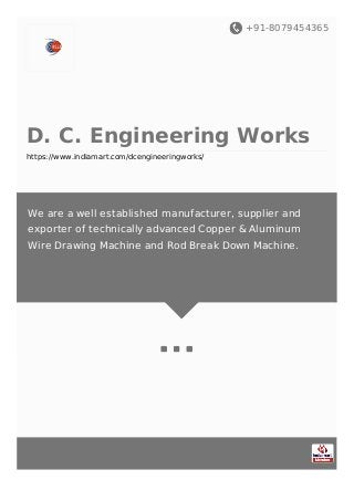 +91-8079454365
D. C. Engineering Works
https://www.indiamart.com/dcengineeringworks/
We are a well established manufacturer, supplier and
exporter of technically advanced Copper & Aluminum
Wire Drawing Machine and Rod Break Down Machine.
 