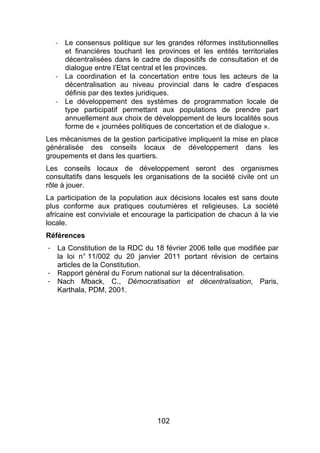 102
! Le consensus politique sur les grandes réformes institutionnelles
et financières touchant les provinces et les entités territoriales
décentralisées dans le cadre de dispositifs de consultation et de
dialogue entre l’Etat central et les provinces.
! La coordination et la concertation entre tous les acteurs de la
décentralisation au niveau provincial dans le cadre d’espaces
définis par des textes juridiques.
! Le développement des systèmes de programmation locale de
type participatif permettant aux populations de prendre part
annuellement aux choix de développement de leurs localités sous
forme de « journées politiques de concertation et de dialogue ».
Les mécanismes de la gestion participative impliquent la mise en place
généralisée des conseils locaux de développement dans les
groupements et dans les quartiers.
Les conseils locaux de développement seront des organismes
consultatifs dans lesquels les organisations de la société civile ont un
rôle à jouer.
La participation de la population aux décisions locales est sans doute
plus conforme aux pratiques coutumières et religieuses. La société
africaine est conviviale et encourage la participation de chacun à la vie
locale.
Références
- La Constitution de la RDC du 18 février 2006 telle que modifiée par
la loi n° 11/002 du 20 janvier 2011 portant révision de certains
articles de la Constitution.
- Rapport général du Forum national sur la décentralisation.
- Nach Mback, C., Démocratisation et décentralisation, Paris,
Karthala, PDM, 2001.
 
