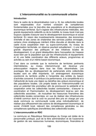 106
L’intercommunalité ou la communauté urbaine
Introduction
Dans le cadre de la décentralisation (voir p. 9), les collectivités locales
sont responsables d’un nombre croissant de compétences
fondamentales pour le bien-être des populations et le développement
économique territorial. Qu’il s’agisse des infrastructures médicales, des
grands équipements collectifs ou de la mobilité, le niveau local n’est pas
toujours capable d’assurer seul le développement économique et social
territorial. En raison des investissements nécessaires, des économies
d’échelle et des zones de chalandise des services publics envisagés,
certains choix stratégiques méritent d’être discutés et décidés dans le
cadre d’une coopération inter- ou supra-communale. Au niveau de
l’organisation territoriale, on observe pourtant actuellement : i) une très
grande dispersion des politiques et des initiatives locales de
développement, ii) un grand déséquilibre dans l’occupation de l’espace
aussi bien par la population que par les infrastructures et équipements
et iii) une faible coordination des différents acteurs, programmes et
activités au sein d’un même bassin économique.
C’est dans ce contexte que la recherche de territoires pertinents
intermédiaires, au niveau intercommunal, est devenue une
préoccupation majeure dans tous les Etats décentralisés. Les
avantages liés au développement de partenariats entre collectivités
locales sont en effet importants. Un aménagement économique
coordonné du territoire profite à l’ensemble des entités du bassin
d’activités concerné. Il contribue à la performance, à la compétitivité et à
l’attractivité de toute une région au bénéfice des acteurs économique et
des populations locales. Les projets basés sur l’intercommunalité ont
ainsi un potentiel très prometteur afin de promouvoir la solidarité et la
coopération entre les collectivités locales contractantes ; d’assurer la
coordination et l’harmonisation du développement local au sein des
collectivités associées ; de mutualiser les ressources financières des
collectivités locales concernées, en vue de réaliser des infrastructures
d’intérêt commun dont le coût ne pourrait être pris en charge par une
seule commune ou communauté rurale prise individuellement ; de
réaliser plus efficacement des actions de développement économique et
social, d’intérêt local, relevant des compétences générales ou des
compétences spécifiques (transférées) des collectivités locales.
L’intercommunalité en RDC
La commune en République Démocratique du Congo est dotée de la
personnalité juridique, jouit de la libre administration et de l’autonomie
de gestion de ses ressources humaines, économiques, financières et
 