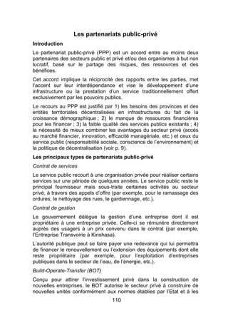 110
Les partenariats public-privé
Introduction
Le partenariat public-privé (PPP) est un accord entre au moins deux
partenaires des secteurs public et privé et/ou des organismes à but non
lucratif, basé sur le partage des risques, des ressources et des
bénéfices.
Cet accord implique la réciprocité des rapports entre les parties, met
l’accent sur leur interdépendance et vise le développement d’une
infrastructure ou la prestation d’un service traditionnellement offert
exclusivement par les pouvoirs publics.
Le recours au PPP est justifié par 1) les besoins des provinces et des
entités territoriales décentralisées en infrastructures du fait de la
croissance démographique ; 2) le manque de ressources financières
pour les financer ; 3) la faible qualité des services publics existants ; 4)
la nécessité de mieux combiner les avantages du secteur privé (accès
au marché financier, innovation, efficacité managériale, etc.) et ceux du
service public (responsabilité sociale, conscience de l’environnement) et
la politique de décentralisation (voir p. 9).
Les principaux types de partenariats public-privé
Contrat de services
Le service public recourt à une organisation privée pour réaliser certains
services sur une période de quelques années. Le service public reste le
principal fournisseur mais sous-traite certaines activités au secteur
privé, à travers des appels d’offre (par exemple, pour le ramassage des
ordures, le nettoyage des rues, le gardiennage, etc.).
Contrat de gestion
Le gouvernement délègue la gestion d’une entreprise dont il est
propriétaire à une entreprise privée. Celle-ci se rémunère directement
auprès des usagers à un prix convenu dans le contrat (par exemple,
l’Entreprise Transvoirie à Kinshasa).
L’autorité publique peut se faire payer une redevance qui lui permettra
de financer le renouvellement ou l’extension des équipements dont elle
reste propriétaire (par exemple, pour l’exploitation d’entreprises
publiques dans le secteur de l’eau, de l’énergie, etc.).
Build-Operate-Transfer (BOT)
Conçu pour attirer l’investissement privé dans la construction de
nouvelles entreprises, le BOT autorise le secteur privé à construire de
nouvelles unités conformément aux normes établies par l’Etat et à les
 