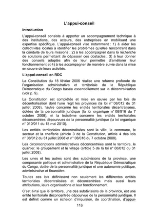 116
L’appui-conseil
Introduction
L’appui-conseil consiste à apporter un accompagnement technique à
des institutions, des acteurs, des entreprises en mobilisant une
expertise spécifique. L’appui-conseil vise notamment : 1) à aider les
collectivités locales à identifier les problèmes qu’elles rencontrent dans
la conduite de leurs missions ; 2) à les accompagner dans la recherche
de solutions permettant de dépasser ces obstacles ; 3) à leur donner
des conseils adaptés afin de leur permettre d’améliorer leur
fonctionnement et 4) à les accompagner de manière suivie dans la mise
en œuvre de leurs activités.
L’appui-conseil en RDC
La Constitution du 18 février 2006 réalise une reforme profonde de
l’organisation administrative et territoriale de la République
Démocratique du Congo basée essentiellement sur la décentralisation
(voir p. 9).
La Constitution est complétée et mise en œuvre par les lois de
décentralisation dont l’une régit les provinces (la loi n° 08/012 du 31
juillet 2008), l’autre concerne les entités territoriales décentralisées,
dotées de la personnalité juridique (la loi organique n° 08/016 du 7
octobre 2008), et la troisième concerne les entités territoriales
déconcentrées dépourvues de la personnalité juridique (la loi organique
n° 010/011 du 18 mai 2010).
Les entités territoriales décentralisées sont la ville, la commune, le
secteur et la chefferie (article 3 de la Constitution, article 4 des lois
n° 08/012 du 31 juillet 2008 et n° 08/016 du 7 octobre 2008).
Les circonscriptions administratives déconcentrées sont le territoire, le
quartier, le groupement et le village (article 5 de la loi n° 08/012 du 31
juillet 2008).
Les unes et les autres sont des subdivisions de la province, une
composante politique et administrative de la République Démocratique
du Congo, dotée de la personnalité juridique et une autonomie politique,
administrative et financière.
Toutes ces lois définissent non seulement les différentes entités
territoriales décentralisées et déconcentrées mais aussi leurs
attributions, leurs organisations et leur fonctionnement.
C’est ainsi que le territoire, une des subdivisions de la province, est une
entité territoriale déconcentrée dépourvue de la personnalité juridique. Il
est définit comme un échelon d’impulsion, de coordination, d’appui-
 