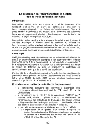 132
La protection de l’environnement, la gestion
des déchets et l’assainissement
Introduction
Les entités locales sont des acteurs de proximité essentiels pour
l’élaboration et la mise en œuvre des politiques de protection de
l’environnement, de gestion des déchets et d’assainissement. Elles sont
généralement impliquées, à leur niveau, dans l’ensemble des politiques
liées au développement durable : l’aménagement du territoire, la
mobilité, l’énergie, les espaces publics, etc.
Les entités locales, ainsi que tous les pouvoirs publics, ont également
un rôle d’exemple à montrer dans le domaine du respect de
l’environnement (milieu physique qui nous entoure) et de la lutte contre
la pollution (dégradation du milieu naturel ou humain par des nuisances,
des substances chimiques, des déchets industriels ou ménagers).
Cadre légal
La législation congolaise mentionne au nombre des droits du citoyen, le
droit à un environnement sain et propice à son épanouissement intégral
(article 53, alinéa 1 de la Constitution). Le même article en ses alinéas 2
et 3 assigne respectivement au citoyen voir à toute personne et à l’Etat
le devoir de défendre ce droit et d’assurer la protection de
l’environnement ainsi que de la santé des populations.
L’article 54 de la Constitution prescrit qu’une loi fixe les conditions de
prévention de la pollution et autres désagréments du milieu ambiant
(cf. la loi n° 11/009 de juillet 2011 portant principes fondamentaux
relatifs à la protection de l’environnement).
Compétences en matière de protection de l’environnement
- la compétence exclusive des provinces : élaboration des
programmes d’assainissement (article 204, point 18 de la
Constitution)
- la compétence de la ville (cf. la loi organique n° 08/016 du 7
octobre 2008, article 11 points 3 et 9) : la construction et
l’aménagement des collecteurs de drainage et des égouts urbains
et l’organisation des décharges publiques, du service de collecte
des déchets et du traitement des ordures ménagères.
- la compétence de la commune et du secteur ou de la chefferie :
o L’organisation et la gestion d’un service d’hygiène de
l’entité, l’organisation des décharges publiques, du service
de collecte et le traitement des déchets de l’entité (cf. loi
n° 08/016, article 73, points 5 et 7).
 