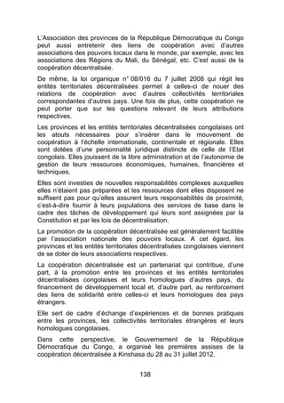138
L’Association des provinces de la République Démocratique du Congo
peut aussi entretenir des liens de coopération avec d’autres
associations des pouvoirs locaux dans le monde, par exemple, avec les
associations des Régions du Mali, du Sénégal, etc. C’est aussi de la
coopération décentralisée.
De même, la loi organique n° 08/016 du 7 juillet 2008 qui régit les
entités territoriales décentralisées permet à celles-ci de nouer des
relations de coopération avec d’autres collectivités territoriales
correspondantes d’autres pays. Une fois de plus, cette coopération ne
peut porter que sur les questions relevant de leurs attributions
respectives.
Les provinces et les entités territoriales décentralisées congolaises ont
les atouts nécessaires pour s’insérer dans le mouvement de
coopération à l’échelle internationale, continentale et régionale. Elles
sont dotées d’une personnalité juridique distincte de celle de l’Etat
congolais. Elles jouissent de la libre administration et de l’autonomie de
gestion de leurs ressources économiques, humaines, financières et
techniques.
Elles sont investies de nouvelles responsabilités complexes auxquelles
elles n’étaient pas préparées et les ressources dont elles disposent ne
suffisent pas pour qu’elles assurent leurs responsabilités de proximité,
c’est-à-dire fournir à leurs populations des services de base dans le
cadre des tâches de développement qui leurs sont assignées par la
Constitution et par les lois de décentralisation.
La promotion de la coopération décentralisée est généralement facilitée
par l’association nationale des pouvoirs locaux. A cet égard, les
provinces et les entités territoriales décentralisées congolaises viennent
de se doter de leurs associations respectives.
La coopération décentralisée est un partenariat qui contribue, d’une
part, à la promotion entre les provinces et les entités territoriales
décentralisées congolaises et leurs homologues d’autres pays, du
financement de développement local et, d’autre part, au renforcement
des liens de solidarité entre celles-ci et leurs homologues des pays
étrangers.
Elle sert de cadre d’échange d’expériences et de bonnes pratiques
entre les provinces, les collectivités territoriales étrangères et leurs
homologues congolaises.
Dans cette perspective, le Gouvernement de la République
Démocratique du Congo, a organisé les premières assises de la
coopération décentralisée à Kinshasa du 28 au 31 juillet 2012.
 