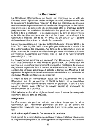 35
Le Gouverneur
La République Démocratique du Congo est composée de la Ville de
Kinshasa et de 25 provinces dotées de la personnalité juridique (article 2 de
la Constitution). En attendant l’adoption de deux lois organiques de mise en
œuvre de cette disposition constitutionnelle – la loi organique sur les limites
des provinces et de celle de la ville de Kinshasa et la loi organique portant
programmation des modalités d’installations des provinces instituées par
l’article 2 de la Constitution – le découpage actuel du pays en dix provinces
et la Ville de Kinshasa reste en place et fonctionne conformément à la
Constitution modifiée par la loi n° 11/002 du 20 janvier 2011 portant
révision de certains articles de cette loi fondamentale.
La province congolaise est régie par la Constitution du 18 février 2006 et la
loi n° 08/012 du 31 juillet 2008 portant principes fondamentaux relatifs à la
libre administration des provinces. Aux termes de la Constitution et de loi
citée ci-dessus, la province est administrée par deux institutions politiques
provinciales : l’Assemblée provinciale (voir p. 29) et le Gouvernement
provincial (voir p. 33).
Le Gouvernement provincial est composé d’un Gouverneur de province,
d’un Vice-Gouverneur et des Ministres provinciaux. Le Gouverneur de
province est le chef du Gouvernement provincial et représente la province
en justice et auprès de tiers. Il nomme et relève de leurs fonctions, le cas
échéant, les Ministres provinciaux. Il préside le Conseil des Ministres. Il est
également le représentant du Gouvernement central dans son ensemble et
de chaque Ministre du Gouvernement central.
Il remplit le rôle de représentation active tant du Gouvernement de la
République que de sa province. Il établit la liaison et la conciliation
indispensable entre Gouvernement national et provinces. Il doit à la fois
préserver l’ordre légal, informer le pouvoir central et promouvoir le
développement de la province.
Il fait exécuter les lois et les règlements nationaux. Il assure la sauvegarde
de l’intérêt général dans sa province.
Désignation
Le Gouverneur de province est élu, en même temps que le Vice-
Gouverneur, par l’Assemblée provinciale au sein ou en dehors de
l’Assemblée provinciale pour un mandat de 5 ans renouvelable une seule
fois.
Attributions spécifiques du Gouverneur de province
Il est chargé de la promulgation des édits provinciaux. Il élabore et présente
le programme quinquennal de développement de la province à l’Assemblée
 