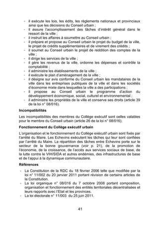 41
- il exécute les lois, les édits, les règlements nationaux et provinciaux
ainsi que les décisions du Conseil urbain ;
- il assure l’accomplissement des tâches d’intérêt général dans le
ressort de la ville ;
- il instruit les affaires à soumettre au Conseil urbain ;
- il prépare et propose au Conseil urbain le projet du budget de la ville,
le projet de crédits supplémentaires et de virement des crédits ;
- il soumet au Conseil urbain le projet de reddition des comptes de la
ville ;
- il dirige les services de la ville ;
- il gère les revenus de la ville, ordonne les dépenses et contrôle la
comptabilité ;
- il administre les établissements de la ville ;
- il exécute le plan d’aménagement de la ville ;
- il désigne sur avis conforme du Conseil urbain les mandataires de la
ville dans les entreprises publiques de la ville et dans les sociétés
d’économie mixte dans lesquelles la ville a des participations ;
- il propose au Conseil urbain le programme d’action du
développement économique, social, culturel et environnemental ;
- il administre les propriétés de la ville et conserve ses droits (article 39
de la loi n° 08/016).
Incompatibilités
Les incompatibilités des membres du Collège exécutif sont celles valables
pour le membre du Conseil urbain (article 26 de la loi n° 08/016).
Fonctionnement du Collège exécutif urbain
L’organisation et le fonctionnement du Collège exécutif urbain sont fixés par
l’arrêté du Maire. Les Echevins exécutent les tâches qui leur sont confiées
par l’arrêté du Maire. La répartition des tâches entre Echevins porte sur le
secteur de la bonne gouvernance (voir p. 21), de la promotion de
l’économie, de la croissance, de l’accès aux services sociaux de base, de
la lutte contre le VIH/SIDA et autres endémies, des infrastructures de base
et de l’appui à la dynamique communautaire.
Références
- La Constitution de la RDC du 18 février 2006 telle que modifiée par la
loi n° 11/002 du 20 janvier 2011 portant révision de certains articles de
la Constitution.
- La loi organique n° 08/016 du 7 octobre 2008 portant composition,
organisation et fonctionnement des entités territoriales décentralisées et
leurs rapports avec l’Etat et les provinces.
- La loi électorale n° 11/003 du 25 juin 2011.
 