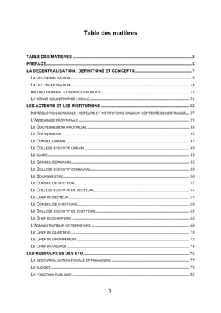 3
Table des matières
TABLE DES MATIERES!..............................................................................................................................!3!
PREFACE!..........................................................................................................................................................!5!
LA DECENTRALISATION : DEFINITIONS ET CONCEPTS!............................................................!7!
LA DECENTRALISATION!.................................................................................................................................................!9!
LA DECONCENTRATION!..............................................................................................................................................!14!
INTERET GENERAL ET SERVICES PUBLICS!..........................................................................................................!17!
LA BONNE GOUVERNANCE LOCALE!.......................................................................................................................!21!
LES ACTEURS ET LES INSTITUTIONS!.............................................................................................!25!
INTRODUCTION GENERALE : ACTEURS ET INSTITUTIONS DANS UN CONTEXTE DECENTRALISE!....!27!
L’ASSEMBLEE PROVINCIALE!....................................................................................................................................!29!
LE GOUVERNEMENT PROVINCIAL!..........................................................................................................................!33!
LE GOUVERNEUR!.........................................................................................................................................................!35!
LE CONSEIL URBAIN!....................................................................................................................................................!37!
LE COLLEGE EXECUTIF URBAIN!..............................................................................................................................!40!
LE MAIRE!.........................................................................................................................................................................!42!
LE CONSEIL COMMUNAL!............................................................................................................................................!45!
LE COLLEGE EXECUTIF COMMUNAL!......................................................................................................................!48!
LE BOURGMESTRE!.......................................................................................................................................................!50!
LE CONSEIL DE SECTEUR!.........................................................................................................................................!52!
LE COLLEGE EXECUTIF DE SECTEUR!...................................................................................................................!55!
LE CHEF DE SECTEUR!................................................................................................................................................!57!
LE CONSEIL DE CHEFFERIE!......................................................................................................................................!60!
LE COLLEGE EXECUTIF DE CHEFFERIE!................................................................................................................!63!
LE CHEF DE CHEFFERIE!............................................................................................................................................!65!
L’ADMINISTRATEUR DE TERRITOIRE!.....................................................................................................................!68!
LE CHEF DE QUARTIER!..............................................................................................................................................!70!
LE CHEF DE GROUPEMENT!.......................................................................................................................................!72!
LE CHEF DE VILLAGE!..................................................................................................................................................!74!
LES RESSOURCES DES ETD!................................................................................................................!75!
LA DECENTRALISATION FISCALE ET FINANCIERE!.............................................................................................!77!
LE BUDGET!......................................................................................................................................................................!79!
LA FONCTION PUBLIQUE!............................................................................................................................................!82!
 