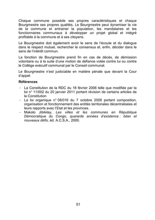 51
Chaque commune possède ses propres caractéristiques et chaque
Bourgmestre ses propres qualités. Le Bourgmestre peut dynamiser la vie
de la commune et entrainer la population, les mandataires et les
fonctionnaires communaux à développer un projet global et intégré
profitable à la commune et à ses citoyens.
Le Bourgmestre doit également avoir le sens de l’écoute et du dialogue
dans le respect mutuel, rechercher le consensus et, enfin, décider dans le
sens de l’intérêt commun.
La fonction de Bourgmestre prend fin en cas de décès, de démission
volontaire ou à la suite d’une motion de défiance votée contre lui ou contre
le Collège exécutif communal par le Conseil communal.
Le Bourgmestre n’est justiciable en matière pénale que devant la Cour
d’appel.
Références
- La Constitution de la RDC du 18 février 2006 telle que modifiée par la
loi n° 11/002 du 20 janvier 2011 portant révision de certains articles de
la Constitution
- La loi organique n° 08/016 du 7 octobre 2008 portant composition,
organisation et fonctionnement des entités territoriales décentralisées et
leurs rapports avec l’Etat et les provinces.
- Makolo Jibikilay, Les villes et les communes en République
Démocratique du Congo, quarante années d’existence : bilan et
nouveaux défis, éd. A.C.S.A., 2000.
 