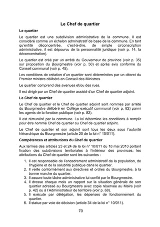 70
Le Chef de quartier
Le quartier
Le quartier est une subdivision administrative de la commune. Il est
considéré comme un échelon administratif de base de la commune. En tant
qu’entité déconcentrée, c’est-à-dire, de simple circonscription
administrative, il est dépourvu de la personnalité juridique (voir p. 14, la
déconcentration).
Le quartier est créé par un arrêté du Gouverneur de province (voir p. 35)
sur proposition du Bourgmestre (voir p. 50) et après avis conforme du
Conseil communal (voir p. 45).
Les conditions de création d’un quartier sont déterminées par un décret du
Premier ministre délibéré en Conseil des Ministres.
Le quartier comprend des avenues et/ou des rues.
Il est dirigé par un Chef de quartier assisté d’un Chef de quartier adjoint.
Le Chef de quartier
Le Chef de quartier et le Chef de quartier adjoint sont nommés par arrêté
du Bourgmestre délibéré en Collège exécutif communal (voir p. 82) parmi
les agents de la fonction publique (voir p. 82).
Il est rémunéré par la commune. La loi détermine les conditions à remplir
pour être nommé Chef de quartier ou Chef de quartier adjoint.
Le Chef de quartier et son adjoint sont tous les deux sous l’autorité
hiérarchique du Bourgmestre (article 20 de la loi n° 10/011).
Compétences et attributions du Chef de quartier
Aux termes des articles 23 et 24 de la loi n° 10/011 du 18 mai 2010 portant
fixation des subdivisions territoriales à l’intérieur des provinces, les
attributions du Chef de quartier sont les suivantes :
1. Il est responsable de l’encadrement administratif de la population, de
l’hygiène et de la salubrité publique dans le quartier.
2. Il veille conformément aux directives et ordres du Bourgmestre, à la
bonne marche du quartier.
3. Il assure toute tâche administrative lui confié par le Bourgmestre.
4. Il dresse chaque mois un rapport sur la situation générale de son
quartier adressé au Bourgmestre avec copie réservée au Maire (voir
p. 42) ou à l’Administrateur de territoire (voir p. 68).
5. Il exécute par délégation, les dépenses de fonctionnement du
quartier.
6. Il statue par voie de décision (article 34 de la loi n° 10/011).
 